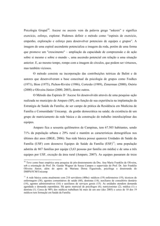 Psicologia Grupal10
. Ascese ou ascesis vem da palavra grega “askesis” e significa
exercício, esforço, explorar. Podemos definir o método como “espirais de exercício,
empenho, exploração e esforço para desenvolver potenciais de equipes e grupos”. A
imagem de uma espiral ascendente potencializa a imagem da roda, porém de uma forma
que promove um "crescimento" – ampliação da capacidade de compreensão e de ação
sobre si mesmo e sobre o mundo -, uma ascensão potencial em relação a uma situação
anterior. E, ao mesmo tempo, rompe com a imagem de círculos, que podem ser virtuosos,
mas também viciosos.
O método consiste na incorporação das contribuições teóricas de Balint e de
autores que desenvolveram a base conceitual da psicologia de grupos como Foulkes
(1971), Bion (1975), Pichon-Riviére (1986), Cortesão (1989), Zimerman (2000), Osório
(2000) e Oliveira Júnior (2000; 2003), dentre outros.
O Método das Espirais D ´Ascese foi desenvolvido através de uma pesquisa–ação
realizada no município de Amparo (SP), em função de sua experiência na implantação da
Estratégia de Saúde da Família; de ser campo de prática da Residência em Medicina de
Família e Comunidade/ Unicamp; da gestão democrática na saúde; da existência de um
grupo de matriciamento da rede básica e da construção do trabalho interdisciplinar das
equipes.
Amparo fica a sessenta quilômetros de Campinas, tem 67.503 habitantes, sendo
71% da população urbana e 29% rural e mantém as características demográficas nos
últimos dez anos (IBGE, 2006). Sua rede básica possui quatorze Unidades de Saúde da
Família (USF) com dezenove Equipes de Saúde da Família (ESF)11
; uma população
adstrita de 867 famílias por equipe (3,63 pessoas por família em média) e de uma a três
equipes por USF, exceção da área rural (Amparo, 2007). As equipes passaram de treze
10
Teve como base empírica uma pesquisa de pós-doutoramento da Dra. Ana Maria Franklin de Oliveira,
sob a orientação do Prof. Dr. Gastão Wagner de Sousa Campos e supervisão do Prof. Dr. Jair Franklin
Oliveira Júnior, além do apoio de Mariana Dorsa Figueiredo, psicóloga e doutoranda do
DMPS/FCM/Unicamp.
11
A rede básica conta atualmente com 210 servidores (40hs): médicos (19) enfermeiros (19), técnicos de
enfermagem (38), agentes comunitários de saúde (68), dentistas (14), auxiliares de consultório dentário
(14), agentes administrativos (16) e auxiliares de serviços gerais (15). As unidades atendem demanda
agendada e demanda espontânea. Há apoio matricial de psicólogos (6); nutricionistas (2), médica (1) e
dentista (1). Cerca de 90% dos médicos trabalham há mais de um ano (dez 2005) e cerca de 10 dos 19
médicos tem formação em Saúde da Família.
 
