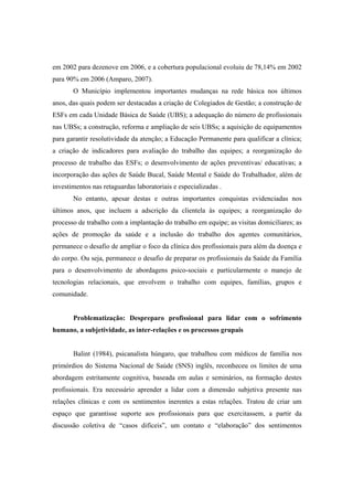 em 2002 para dezenove em 2006, e a cobertura populacional evoluiu de 78,14% em 2002
para 90% em 2006 (Amparo, 2007).
O Município implementou importantes mudanças na rede básica nos últimos
anos, das quais podem ser destacadas a criação de Colegiados de Gestão; a construção de
ESFs em cada Unidade Básica de Saúde (UBS); a adequação do número de profissionais
nas UBSs; a construção, reforma e ampliação de seis UBSs; a aquisição de equipamentos
para garantir resolutividade da atenção; a Educação Permanente para qualificar a clínica;
a criação de indicadores para avaliação do trabalho das equipes; a reorganização do
processo de trabalho das ESFs; o desenvolvimento de ações preventivas/ educativas; a
incorporação das ações de Saúde Bucal, Saúde Mental e Saúde do Trabalhador, além de
investimentos nas retaguardas laboratoriais e especializadas .
No entanto, apesar destas e outras importantes conquistas evidenciadas nos
últimos anos, que incluem a adscrição da clientela às equipes; a reorganização do
processo de trabalho com a implantação do trabalho em equipe; as visitas domiciliares; as
ações de promoção da saúde e a inclusão do trabalho dos agentes comunitários,
permanece o desafio de ampliar o foco da clínica dos profissionais para além da doença e
do corpo. Ou seja, permanece o desafio de preparar os profissionais da Saúde da Família
para o desenvolvimento de abordagens psico-sociais e particularmente o manejo de
tecnologias relacionais, que envolvem o trabalho com equipes, famílias, grupos e
comunidade.
Problematização: Despreparo profissional para lidar com o sofrimento
humano, a subjetividade, as inter-relações e os processos grupais
Balint (1984), psicanalista húngaro, que trabalhou com médicos de família nos
primórdios do Sistema Nacional de Saúde (SNS) inglês, reconheceu os limites de uma
abordagem estritamente cognitiva, baseada em aulas e seminários, na formação destes
profissionais. Era necessário aprender a lidar com a dimensão subjetiva presente nas
relações clínicas e com os sentimentos inerentes a estas relações. Tratou de criar um
espaço que garantisse suporte aos profissionais para que exercitassem, a partir da
discussão coletiva de “casos difíceis”, um contato e “elaboração” dos sentimentos
 