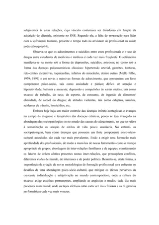 subjacentes às estas relações, cujo vínculo costumava ser duradouro em função da
adscrição de clientela, existente no SNS. Segundo ele, a falta de preparação para lidar
com o sofrimento humano, presente o tempo todo na atividade do profissional da saúde
pode enlouquecê-lo.
Observa-se que os adoecimentos e suicídios entre estes profissionais e o uso de
drogas entre estudantes de medicina e médicos é cada vez mais freqüente. O sofrimento
manifesta-se na mente sob a forma de depressões, suicídios, psicoses; no corpo sob a
forma das doenças psicossomáticas clássicas: hipertensão arterial, gastrites, tonturas,
reto-colites ulcerativas, taquicardias, infartos do miocárdio, dentre outras (Mello Filho,
1979; 1999) e em novas e massivas formas de adoecimento, que apresentam um forte
componente psico-social, tais como ansiedade e pânico; déficit de atenção e
hiperatividade; bulimia e anorexia; depressão e compulsões de várias ordens, tais como
excesso de trabalho, de sexo, de esporte, de consumo, de ingestão de alimentos/
obesidade, de álcool ou drogas; de atitudes violentas, tais como estupros, assaltos,
acidentes de trânsito, homicídios, etc.
Embora hoje haja um maior controle das doenças infecto-contagiosas e avanços
no campo da diagnose e terapêutica das doenças crônicas, pouco se tem avançado na
abordagem das sociopatologias ou no estudo das causas do adoecimento, no que se refere
à somatização ou adoção de estilos de vida pouco saudáveis. No entanto, as
sociopatologias, bem como doenças que possuem um forte componente psico-sócio-
cultural associado, são cada vez mais prevalentes. Estão a exigir uma formação mais
aprofundada dos profissionais, de modo a muni-los de novas ferramentas como o manejo
apropriado de grupos, abordagem de inter-relações familiares e de equipes, considerando
os fatores de ordem afetiva presentes nestas inter-relações, que pressupõem conflitos,
diferentes visões de mundo, de interesses e de poder político. Ressalta-se, desta forma, a
importância da criação de novas metodologias de formação profissional para enfrentar os
desafios de uma abordagem psico-sócio-cultural, que mitigue os efeitos perversos da
crescente individuação e subjetivação no mundo contemporâneo, onde a cultura do
excesso exige escolhas permanentes, ampliando as angústias e medos, cada dia mais
presentes num mundo onde os laços afetivos estão cada vez mais frouxos e as exigências
performáticas cada vez mais vorazes.
 