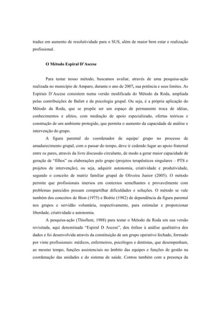 traduz em aumento de resolutividade para o SUS, além de maior bem estar e realização
profissional.
O Método Espiral D’Ascese
Para testar nosso método, buscamos avaliar, através de uma pesquisa-ação
realizada no município de Amparo, durante o ano de 2007, sua potência e seus limites. As
Espirais D´Ascese consistem numa versão modificada do Método da Roda, ampliada
pelas contribuições de Balint e da psicologia grupal. Ou seja, é a própria aplicação do
Método da Roda, que se propõe ser um espaço de permanente troca de idéias,
conhecimentos e afetos, com mediação de apoio especializado, ofertas teóricas e
construção de um ambiente protegido, que permita o aumento da capacidade de análise e
intervenção do grupo.
A figura parental do coordenador de equipe/ grupo no processo de
amadurecimento grupal, com o passar do tempo, deve ir cedendo lugar ao apoio fraternal
entre os pares, através da livre discussão circulante, de modo a gerar maior capacidade de
geração de “filhos” ou elaborações pelo grupo (projetos terapêuticos singulares – PTS e
projetos de intervenção), ou seja, adquirir autonomia, criatividade e produtividade,
segundo o conceito de matriz familiar grupal de Oliveira Junior (2005). O método
permite que profissionais imersos em contextos semelhantes e provavelmente com
problemas parecidos possam compartilhar dificuldades e soluções. O método se vale
também dos conceitos de Bion (1975) e Boétie (1982) de dependência da figura parental
nos grupos e servidão voluntária, respectivamente, para estimular e proporcionar
liberdade, criatividade e autonomia.
A pesquisa-ação (Thiollent, 1988) para testar o Método da Roda em sua versão
revisitada, aqui denominada “Espiral D Ascese”, deu ênfase à análise qualitativa dos
dados e foi desenvolvida através da constituição de um grupo operativo fechado, formado
por vinte profissionais: médicos, enfermeiros, psicólogos e dentistas, que desempenham,
ao mesmo tempo, funções assistenciais no âmbito das equipes e funções de gestão na
coordenação das unidades e do sistema de saúde. Contou também com a presença da
 