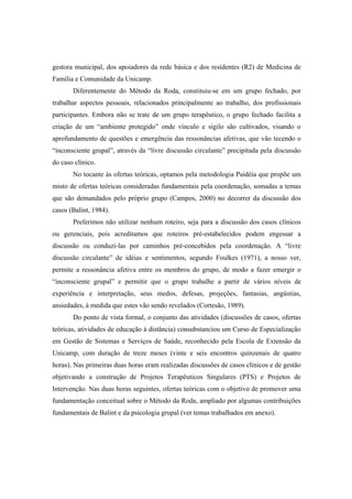 gestora municipal, dos apoiadores da rede básica e dos residentes (R2) de Medicina de
Família e Comunidade da Unicamp.
Diferentemente do Método da Roda, constituiu-se em um grupo fechado, por
trabalhar aspectos pessoais, relacionados principalmente ao trabalho, dos profissionais
participantes. Embora não se trate de um grupo terapêutico, o grupo fechado facilita a
criação de um “ambiente protegido” onde vínculo e sigilo são cultivados, visando o
aprofundamento de questões e emergência das ressonâncias afetivas, que vão tecendo o
“inconsciente grupal”, através da “livre discussão circulante” precipitada pela discussão
do caso clínico.
No tocante às ofertas teóricas, optamos pela metodologia Paidéia que propõe um
misto de ofertas teóricas consideradas fundamentais pela coordenação, somadas a temas
que são demandados pelo próprio grupo (Campos, 2000) no decorrer da discussão dos
casos (Balint, 1984).
Preferimos não utilizar nenhum roteiro, seja para a discussão dos casos clínicos
ou gerenciais, pois acreditamos que roteiros pré-estabelecidos podem engessar a
discussão ou conduzi-las por caminhos pré-concebidos pela coordenação. A “livre
discussão circulante” de idéias e sentimentos, segundo Foulkes (1971), a nosso ver,
permite a ressonância afetiva entre os membros do grupo, de modo a fazer emergir o
“inconsciente grupal” e permitir que o grupo trabalhe a partir de vários níveis de
experiência e interpretação, seus medos, defesas, projeções, fantasias, angústias,
ansiedades, à medida que estes vão sendo revelados (Cortesão, 1989).
Do ponto de vista formal, o conjunto das atividades (discussões de casos, ofertas
teóricas, atividades de educação à distância) consubstanciou um Curso de Especialização
em Gestão de Sistemas e Serviços de Saúde, reconhecido pela Escola de Extensão da
Unicamp, com duração de treze meses (vinte e seis encontros quinzenais de quatro
horas). Nas primeiras duas horas eram realizadas discussões de casos clínicos e de gestão
objetivando a construção de Projetos Terapêuticos Singulares (PTS) e Projetos de
Intervenção. Nas duas horas seguintes, ofertas teóricas com o objetivo de promover uma
fundamentação conceitual sobre o Método da Roda, ampliado por algumas contribuições
fundamentais de Balint e da psicologia grupal (ver temas trabalhados em anexo).
 