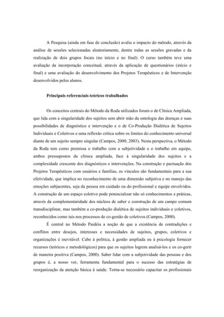 A Pesquisa (ainda em fase de conclusão) avalia o impacto do método, através da
análise de sessões selecionadas aleatoriamente, dentre todas as sessões gravadas e da
realização de dois grupos focais (no início e no final). O curso também teve uma
avaliação da incorporação conceitual, através da aplicação de questionários (início e
final) e uma avaliação do desenvolvimento dos Projetos Terapêuticos e de Intervenção
desenvolvidos pelos alunos.
Principais referenciais teóricos trabalhados
Os conceitos centrais do Método da Roda utilizados foram o de Clínica Ampliada,
que lida com a singularidade dos sujeitos sem abrir mão da ontologia das doenças e suas
possibilidades de diagnóstico e intervenção e o de Co-Produção Dialética de Sujeitos
Individuais e Coletivos e uma reflexão crítica sobre os limites do conhecimento universal
diante de um sujeito sempre singular (Campos, 2000; 2003). Nesta perspectiva, o Método
da Roda tem como premissa o trabalho com a subjetividade e o trabalho em equipe,
ambos pressupostos da clínica ampliada, face à singularidade dos sujeitos e a
complexidade crescente dos diagnósticos e intervenções. Na construção e pactuação dos
Projetos Terapêuticos com usuários e famílias, os vínculos são fundamentais para a sua
efetividade, que implica no reconhecimento de uma dimensão subjetiva e no manejo das
emoções subjacentes, seja da pessoa em cuidado ou do profissional e equipe envolvidos.
A construção de um espaço coletivo pode potencializar não só conhecimentos e práticas,
através da complementaridade dos núcleos de saber e construção de um campo comum
transdisciplinar, mas também a co-produção dialética de sujeitos individuais e coletivos,
reconhecidos como tais nos processos de co-gestão de coletivos (Campos, 2000).
É central no Método Paidéia a noção de que a existência de contradições e
conflitos entre desejos, interesses e necessidades de sujeitos, grupos, coletivos e
organizações é inevitável. Cabe à política, à gestão ampliada ou à psicologia fornecer
recursos (teóricos e metodológicos) para que os sujeitos logrem analisá-los e os co-gerir
de maneira positiva (Campos, 2000). Saber lidar com a subjetividade das pessoas e dos
grupos é, a nosso ver, ferramenta fundamental para o sucesso das estratégias de
reorganização da atenção básica à saúde. Torna-se necessário capacitar os profissionais
 