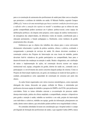 para a co-construção de autonomia dos profissionais de saúde para lidar com as situações
que permeiam o cotidiano do trabalho em saúde. O Método Paidéia, segundo Campos
(2000, p.2), “trata-se de uma metodologia que busca construir condições favoráveis para
a reflexão sobre a atuação dos sujeitos no mundo” e reconhece que os efeitos de uma
gestão compartilhada podem acontecer em 4 planos: político-social, como espaço de
deliberações políticas e de disputa entre projetos; como espaço de análise institucional e
de emergência das subjetividades, de diferentes visões de mundo; contribuindo para a
educação permanente, a função pedagógica e, finalmente, como instância da gestão
propriamente dita e da ação.
Enfatizou-se que os objetos dos trabalhos dos alunos para o curso estivessem
diretamente relacionados à gestão da prática sanitária, clínica e coletiva, avaliando e
reorganizando a prestação de serviços de saúde. Os alunos deveriam coordenar a
construção coletiva dos Projetos de Intervenção em seus locais de trabalho, porém
deveriam fazê-lo valendo-se da gestão participativa ou compartilhada, base para o
desenvolvimento das mudanças na atenção à saúde. Desde o diagnóstico, até a definição
de metas e implementação de ações, tal construção deveria ocorrer em espaço
institucional real, equipe, colegiados de gestão, distrito de saúde etc., contando com a
participação e o envolvimento dos atores concretos daquele pedaço do sistema. Como os
Projetos de Intervenção implicavam, em geral, em mudanças no modo de fazer gestão e o
cuidado, pressupunha-se certa capacidade de construção de consenso por parte dos
alunos.
As aulas foram organizadas com vários recursos metodológicos, como exposição
dialogada dos temas, discussão em grupo, exibição de filmes, e ministradas por
professores da nossa equipe de trabalho e pesquisa do DMPS e da FCM e por professores
convidados. Entre os temas ofertados estavam a co-construção do processo saúde-
doença-intervenção, prática da clínica ampliada e compartilhada, arranjos e dispositivos
para gestão e atenção à saúde, trabalho no território e em rede, projeto de intervenção
com indivíduos e coletivos, trabalho em equipe, gestão da informação, planejamento em
saúde, dentre outros saberes, que articulados podem atribuir nova singularidade à clínica.
Os conteúdos abordados levaram em consideração que o hospital ainda é o campo
privilegiado de formação dos profissionais de saúde, o que segundo Cunha (2005), marca
 