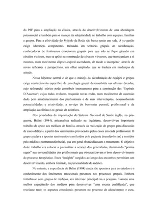 do PSF para a ampliação da clínica, através do desenvolvimento de uma abordagem
psicossocial e também para o manejo da subjetividade no trabalho com equipes, famílias
e grupos. Para a efetividade do Método da Roda não basta sentar em roda. A co-gestão
exige lideranças competentes, treinadas em técnicas grupais de coordenação,
conhecedoras de fenômenos emocionais grupais para que não se fique girando em
círculos viciosos, mas se apóie na construção de círculos virtuosos, que transcendam a si
mesmos, num movimento elíptico-espiral ascendente, de modo a incorporar, através de
novas reflexões e perspectivas, um olhar ampliado, que se traduza em mudanças de
atitude.
Nossa hipótese central é de que o manejo da coordenação de equipes e grupos
exige conhecimento específico da psicologia grupal desenvolvida nas últimas décadas,
cujo referencial teórico pode contribuir imensamente para a construção das “Espirais
D´Ascenso“, cujas rodas evoluem, traçando novas rodas, num movimento de ascensão
dado pelo amadurecimento dos profissionais e de suas inter-relações, desenvolvendo
potencialidades e criatividade, a serviço do bem-estar pessoal, profissional e da
ampliação da clínica e co-gestão de coletivos.
Nos primórdios da implantação do Sistema Nacional de Saúde inglês, no pós-
guerra, Balint (1984), psicanalista radicado na Inglaterra, desenvolveu importante
trabalho de apoio aos médicos de família, através da realização de grupos para discussão
de casos difíceis, a partir dos sentimentos provocados pelos casos em cada profissional. O
grupo ajudava a apontar sentimentos transferidos pelo paciente (transferências) e sentidos
pelo médico (contratransferência), que em geral obstaculizavam o tratamento. O objetivo
deste trabalho era colocar a psicanálise a serviço dos generalistas, iluminando “pontos
cegos” nas personalidades dos profissionais que obstaculizavam o bom desenvolvimento
do processo terapêutico. Estes “insights” surgidos ao longo dos encontros permitiam um
desenvolvimento, embora limitado, da personalidade do médico.
No entanto, a experiência de Balint (1984) ainda não apontava para os estudos e o
conhecimento dos fenômenos emocionais presentes nos processos grupais. Embora
trabalhasse com grupos de médicos, seu interesse principal era a pesquisa, visando uma
melhor capacitação dos médicos para desenvolver “uma escuta qualificada”, que
revelasse tanto os aspectos emocionais presentes no processo de adoecimento e cura,
 