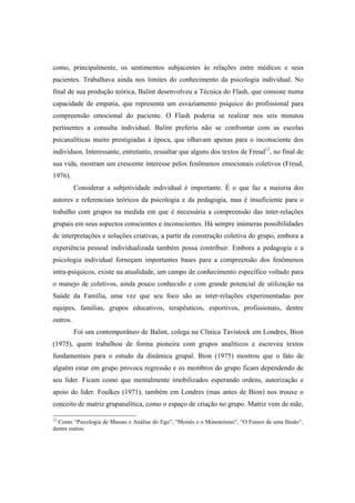 como, principalmente, os sentimentos subjacentes às relações entre médicos e seus
pacientes. Trabalhava ainda nos limites do conhecimento da psicologia individual. No
final de sua produção teórica, Balint desenvolveu a Técnica do Flash, que consiste numa
capacidade de empatia, que representa um esvaziamento psíquico do profissional para
compreensão emocional do paciente. O Flash poderia se realizar nos seis minutos
pertinentes a consulta individual. Balint preferiu não se confrontar com as escolas
psicanalíticas muito prestigiadas à época, que olhavam apenas para o inconsciente dos
indivíduos. Interessante, entretanto, ressaltar que alguns dos textos de Freud12
, no final de
sua vida, mostram um crescente interesse pelos fenômenos emocionais coletivos (Freud,
1976).
Considerar a subjetividade individual é importante. É o que faz a maioria dos
autores e referenciais teóricos da psicologia e da pedagogia, mas é insuficiente para o
trabalho com grupos na medida em que é necessária a compreensão das inter-relações
grupais em seus aspectos conscientes e inconscientes. Há sempre inúmeras possibilidades
de interpretações e soluções criativas, a partir da construção coletiva do grupo, embora a
experiência pessoal individualizada também possa contribuir. Embora a pedagogia e a
psicologia individual forneçam importantes bases para a compreensão dos fenômenos
intra-psíquicos, existe na atualidade, um campo de conhecimento específico voltado para
o manejo de coletivos, ainda pouco conhecido e com grande potencial de utilização na
Saúde da Família, uma vez que seu foco são as inter-relações experimentadas por
equipes, famílias, grupos educativos, terapêuticos, esportivos, profissionais, dentre
outros.
Foi um contemporâneo de Balint, colega na Clínica Tavistock em Londres, Bion
(1975), quem trabalhou de forma pioneira com grupos analíticos e escreveu textos
fundamentais para o estudo da dinâmica grupal. Bion (1975) mostrou que o fato de
alguém estar em grupo provoca regressão e os membros do grupo ficam dependendo de
seu líder. Ficam como que mentalmente imobilizados esperando ordens, autorização e
apoio do líder. Foulkes (1971), também em Londres (mas antes de Bion) nos trouxe o
conceito de matriz grupanalítica, como o espaço de criação no grupo. Matriz vem de mãe,
12
Como “Psicologia de Massas e Análise do Ego”, “Moisés e o Monoteísmo”, “O Futuro de uma Ilusão”,
dentre outros.
 