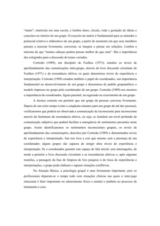 “mater”, matrícula em uma escola, e lembra útero, círculo, roda e gestação de idéias e
conceitos no interior de um grupo. O conceito de matriz é fundamental para se entender o
potencial criativo e elaborativo de um grupo, a partir do momento em que seus membros
passam a associar livremente, conversar, se integrar e pensar em soluções. Lembra a
máxima de que “muitas cabeças podem pensar melhor do que uma”. Daí a importância
dos colegiados para a discussão de temas variados.
Cortesão (1989), um discípulo de Foulkes (1971), estudou os níveis de
aprofundamento das comunicações intra-grupo, através da livre discussão circulante de
Foulkes (1971) e da ressonância afetiva, os quais denominou níveis de experiência e
interpretação. Cortesão (1989) estudou também o papel do coordenador, sua importância
fundamental no desenvolvimento de um grupo e denominou de padrão grupanalítico o
modelo impresso no grupo pelo coordenador de um grupo. Cortesão (1989) nos mostrou
a importância do coordenador, figura parental, na regressão ou crescimento de um grupo.
A técnica consiste em permitir que um grupo de pessoas converse livremente.
Depois de um certo tempo (vinte a cinqüenta minutos para um grupo de até dez pessoas),
verificaremos que poderá ser observada a comunicação de inconsciente para inconsciente
através do fenômeno da ressonância afetiva, ou seja, se instalará um nível profundo de
comunicação subjetiva que poderá facilitar a emergência de sentimentos presentes neste
grupo. Assim identificaremos os sentimentos inconscientes grupais, os níveis de
aprofundamento das comunicações, descritos por Cortesão (1989) e denominados níveis
de experiência e interpretação. Isto nos leva a crer que mesmo sem a presença de um
coordenador, alguns grupos são capazes de atingir altos níveis de experiência e
interpretação. Se o coordenador garantir este espaço de fala inicial, sem interrupções, de
modo a permitir a livre discussão circulante e as ressonâncias afetivas e, após algumas
reuniões, a passagem da fase de limpeza do lixo psíquico à de troca de experiências e
interpretações, o grupo pode elaborar e superar situações conflitivas.
Na Atenção Básica, a psicologia grupal é uma ferramenta importante, pois os
profissionais deparam-se o tempo todo com situações clínicas nas quais o inter-jogo
relacional é fator importante no adoecimento físico e mental e também no processo de
tratamento e cura.
 