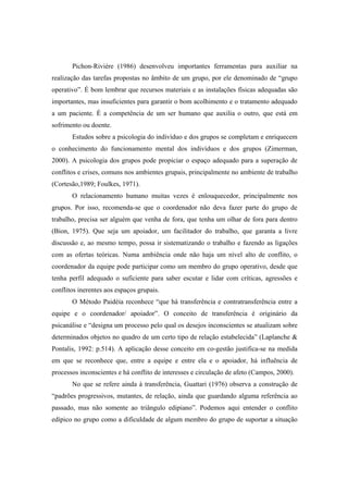 Pichon-Riviére (1986) desenvolveu importantes ferramentas para auxiliar na
realização das tarefas propostas no âmbito de um grupo, por ele denominado de “grupo
operativo”. É bom lembrar que recursos materiais e as instalações físicas adequadas são
importantes, mas insuficientes para garantir o bom acolhimento e o tratamento adequado
a um paciente. É a competência de um ser humano que auxilia o outro, que está em
sofrimento ou doente.
Estudos sobre a psicologia do indivíduo e dos grupos se completam e enriquecem
o conhecimento do funcionamento mental dos indivíduos e dos grupos (Zimerman,
2000). A psicologia dos grupos pode propiciar o espaço adequado para a superação de
conflitos e crises, comuns nos ambientes grupais, principalmente no ambiente de trabalho
(Cortesão,1989; Foulkes, 1971).
O relacionamento humano muitas vezes é enlouquecedor, principalmente nos
grupos. Por isso, recomenda-se que o coordenador não deva fazer parte do grupo de
trabalho, precisa ser alguém que venha de fora, que tenha um olhar de fora para dentro
(Bion, 1975). Que seja um apoiador, um facilitador do trabalho, que garanta a livre
discussão e, ao mesmo tempo, possa ir sistematizando o trabalho e fazendo as ligações
com as ofertas teóricas. Numa ambiência onde não haja um nível alto de conflito, o
coordenador da equipe pode participar como um membro do grupo operativo, desde que
tenha perfil adequado o suficiente para saber escutar e lidar com críticas, agressões e
conflitos inerentes aos espaços grupais.
O Método Paidéia reconhece “que há transferência e contratransferência entre a
equipe e o coordenador/ apoiador”. O conceito de transferência é originário da
psicanálise e “designa um processo pelo qual os desejos inconscientes se atualizam sobre
determinados objetos no quadro de um certo tipo de relação estabelecida” (Laplanche &
Pontalis, 1992: p.514). A aplicação desse conceito em co-gestão justifica-se na medida
em que se reconhece que, entre a equipe e entre ela e o apoiador, há influência de
processos inconscientes e há conflito de interesses e circulação de afeto (Campos, 2000).
No que se refere ainda à transferência, Guattari (1976) observa a construção de
“padrões progressivos, mutantes, de relação, ainda que guardando alguma referência ao
passado, mas não somente ao triângulo edipiano”. Podemos aqui entender o conflito
edípico no grupo como a dificuldade de algum membro do grupo de suportar a situação
 