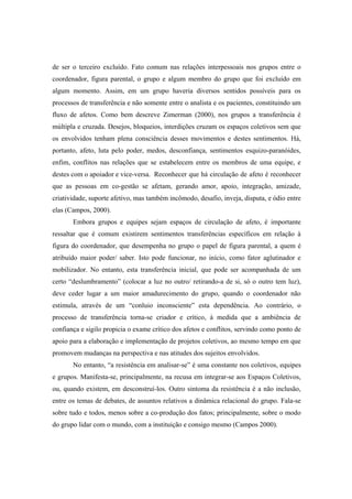 de ser o terceiro excluído. Fato comum nas relações interpessoais nos grupos entre o
coordenador, figura parental, o grupo e algum membro do grupo que foi excluído em
algum momento. Assim, em um grupo haveria diversos sentidos possíveis para os
processos de transferência e não somente entre o analista e os pacientes, constituindo um
fluxo de afetos. Como bem descreve Zimerman (2000), nos grupos a transferência é
múltipla e cruzada. Desejos, bloqueios, interdições cruzam os espaços coletivos sem que
os envolvidos tenham plena consciência desses movimentos e destes sentimentos. Há,
portanto, afeto, luta pelo poder, medos, desconfiança, sentimentos esquizo-paranóides,
enfim, conflitos nas relações que se estabelecem entre os membros de uma equipe, e
destes com o apoiador e vice-versa. Reconhecer que há circulação de afeto é reconhecer
que as pessoas em co-gestão se afetam, gerando amor, apoio, integração, amizade,
criatividade, suporte afetivo, mas também incômodo, desafio, inveja, disputa, e ódio entre
elas (Campos, 2000).
Embora grupos e equipes sejam espaços de circulação de afeto, é importante
ressaltar que é comum existirem sentimentos transferências específicos em relação à
figura do coordenador, que desempenha no grupo o papel de figura parental, a quem é
atribuído maior poder/ saber. Isto pode funcionar, no início, como fator aglutinador e
mobilizador. No entanto, esta transferência inicial, que pode ser acompanhada de um
certo “deslumbramento” (colocar a luz no outro/ retirando-a de si, só o outro tem luz),
deve ceder lugar a um maior amadurecimento do grupo, quando o coordenador não
estimula, através de um “conluio inconsciente” esta dependência. Ao contrário, o
processo de transferência torna-se criador e crítico, à medida que a ambiência de
confiança e sigilo propicia o exame crítico dos afetos e conflitos, servindo como ponto de
apoio para a elaboração e implementação de projetos coletivos, ao mesmo tempo em que
promovem mudanças na perspectiva e nas atitudes dos sujeitos envolvidos.
No entanto, “a resistência em analisar-se” é uma constante nos coletivos, equipes
e grupos. Manifesta-se, principalmente, na recusa em integrar-se aos Espaços Coletivos,
ou, quando existem, em desconstruí-los. Outro sintoma da resistência é a não inclusão,
entre os temas de debates, de assuntos relativos a dinâmica relacional do grupo. Fala-se
sobre tudo e todos, menos sobre a co-produção dos fatos; principalmente, sobre o modo
do grupo lidar com o mundo, com a instituição e consigo mesmo (Campos 2000).
 