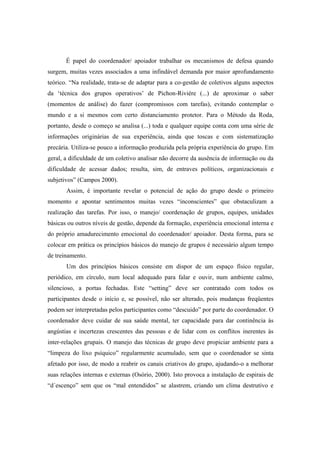 É papel do coordenador/ apoiador trabalhar os mecanismos de defesa quando
surgem, muitas vezes associados a uma infindável demanda por maior aprofundamento
teórico. “Na realidade, trata-se de adaptar para a co-gestão de coletivos alguns aspectos
da ‘técnica dos grupos operativos’ de Pichon-Riviére (...) de aproximar o saber
(momentos de análise) do fazer (compromissos com tarefas), evitando contemplar o
mundo e a si mesmos com certo distanciamento protetor. Para o Método da Roda,
portanto, desde o começo se analisa (...) toda e qualquer equipe conta com uma série de
informações originárias de sua experiência, ainda que toscas e com sistematização
precária. Utiliza-se pouco a informação produzida pela própria experiência do grupo. Em
geral, a dificuldade de um coletivo analisar não decorre da ausência de informação ou da
dificuldade de acessar dados; resulta, sim, de entraves políticos, organizacionais e
subjetivos” (Campos 2000).
Assim, é importante revelar o potencial de ação do grupo desde o primeiro
momento e apontar sentimentos muitas vezes “inconscientes” que obstaculizam a
realização das tarefas. Por isso, o manejo/ coordenação de grupos, equipes, unidades
básicas ou outros níveis de gestão, depende da formação, experiência emocional interna e
do próprio amadurecimento emocional do coordenador/ apoiador. Desta forma, para se
colocar em prática os princípios básicos do manejo de grupos é necessário algum tempo
de treinamento.
Um dos princípios básicos consiste em dispor de um espaço físico regular,
periódico, em círculo, num local adequado para falar e ouvir, num ambiente calmo,
silencioso, a portas fechadas. Este “setting” deve ser contratado com todos os
participantes desde o início e, se possível, não ser alterado, pois mudanças freqüentes
podem ser interpretadas pelos participantes como “descuido” por parte do coordenador. O
coordenador deve cuidar de sua saúde mental, ter capacidade para dar continência às
angústias e incertezas crescentes das pessoas e de lidar com os conflitos inerentes às
inter-relações grupais. O manejo das técnicas de grupo deve propiciar ambiente para a
“limpeza do lixo psíquico” regularmente acumulado, sem que o coordenador se sinta
afetado por isso, de modo a reabrir os canais criativos do grupo, ajudando-o a melhorar
suas relações internas e externas (Osório, 2000). Isto provoca a instalação de espirais de
“d´escenço” sem que os “mal entendidos” se alastrem, criando um clima destrutivo e
 