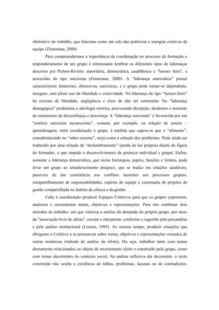 obstrutivo do trabalho, que funciona como um ralo das potências e energias criativas da
equipe (Zimerman, 2000).
Para compreendermos a importância da coordenação no processo de formação e
emponderamento de um grupo é interessante lembrar os diferentes tipos de lideranças
descritos por Pichon-Riviére: autoritária, democrática, caudilhesca e “laissez faire”, e
acrescidas do tipo narcisista (Zimerman, 2000). A “liderança autocrática” possui
características ditatoriais, obsessivas, narcísicas, e o grupo pode tornar-se dependente,
inseguro, sem pleno uso da liberdade e criatividade. Na liderança do tipo “laissez-faire”
há excesso de liberdade, negligência e risco de não ser continente. Na “liderança
demagógica” predomina a ideologia retórica, provocando decepção, desânimo e aumento
do sentimento de desconfiança e descrença. A “liderança narcisista” é favorecida por um
“conluio narcisista inconsciente”, comum, por exemplo, na relação de ensino –
aprendizagem, entre coordenação e grupo, à medida que espera-se que o “alimento”,
consubstanciado no “saber externo”, surja como a solução dos problemas. Pode ainda ser
traduzido por uma relação de “deslumbramento” (perda da luz própria) diante da figura
do formador, o que impede o desenvolvimento da potência individual e grupal. Enfim,
somente a liderança democrática, que inclui hierarquia, papéis, funções e limites, pode
levar um grupo ao amadurecimento psíquico, que se traduz em relações saudáveis,
passíveis de dar continência aos conflitos inerentes aos processos grupais,
compartilhamento de responsabilidades, espírito de equipe e construção de projetos de
gestão compartilhada no âmbito da clínica e da gestão.
Cabe à coordenação produzir Espaços Coletivos para que os grupos expressem,
analisem e reconstruam metas, objetivos e representações. Para isto combinar dois
métodos de trabalho: um que valoriza a análise da demanda do próprio grupo; por meio
da "associação livre de idéias", escutar e interpretar, conforme o sugerido pela psicanálise
e pela análise institucional (Lourau, 1995). Ao mesmo tempo, produzir situações que
obriguem o Coletivo a se pronunciar sobre metas, objetivos e representações oriundos de
outras instâncias (método de análise da oferta). Ou seja, trabalhar tanto com temas
diretamente relacionados ao objeto de investimento eleito e construído pelo grupo, como
com temas decorrentes do contexto social. Na análise reflexiva daí decorrente, o texto
construído não oculta a existência de falhas, problemas, lacunas ou de contradições,
 