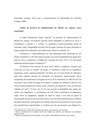 fornecendo, portanto, bases para o questionamento da legitimidade do instituído
(Campos, 2000).
Análise do processo de implementação do Método em Amparo: casos
comentados
A seguir abordaremos alguns aspectos13
do processo de implementação do
Método em Amparo. No primeiro encontro foram trabalhados os objetivos do curso, a
metodologia, o contrato e o “setting”, os sentimentos esquizo-paranóides (medo de
exposição, sigilo, desigualdade de poder fora do grupo/ presença do gestor municipal no
grupo), papéis da coordenação e dos supervisores, forma de avaliação, etc.
Contratou-se a responsabilização de cada participante pela elaboração de um
Projeto Terapêutico ou de Intervenção na gestão, que seria acompanhado pelo grupo até o
final do curso e constituiria o Trabalho de Conclusão do Curso (TCC). No total foram
elaborados dezoito Projetos Terapêuticos 14
.
Os primeiros três tratavam de casos muito difíceis, complexos, situações que
colocavam em teste os “limites” da equipe. O sentimento comum era de impotência,
insegurança, medo, angústia paralizante. Um deles era o de uma família de traficantes,
onde havia algumas pessoas em tratamento de tuberculose supervisionado. Havia
insegurança da coordenação ao designar um novo ACS responsável, na falta do ACS da
micro-área. Havia medo da equipe em relação à condição de traficantes, além de uma
série de outros problemas de ordem social e familiar, que podem ser vistos na descrição
completa do caso15
. O outro caso foi de uma paciente acompanhada pela equipe que
morreu sem diagnóstico. A coordenadora da USF trouxe sentimentos de impotência,
culpa, talvez de negligência. Seguido de medo de expor o caso fora do grupo na
recomposição do percurso do caso pelos vários níveis do SUS, particularmente no âmbito
da própria Secretaria, onde poderia ter recebido tratamento de prioritário na fila de espera
dos procedimentos especializados. E o último caso, de uma paciente com diabetes II e
13
Ressaltando que a análise dos resultados da Pesquisa–ação ainda não está concluída
14
Houve a desistência de 2 residentes devido aos estágios em paralelo, que impediram sua freqüência
regular ao curso.
15
Relatório de Pesquisa de Pós-Doutorado. Ana Franklin, 2008 DMPS-FCM-Unicamp (no prelo)
 
