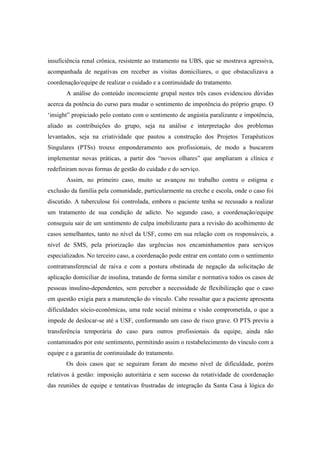 insuficiência renal crônica, resistente ao tratamento na UBS, que se mostrava agressiva,
acompanhada de negativas em receber as visitas domiciliares, o que obstaculizava a
coordenação/equipe de realizar o cuidado e a continuidade do tratamento.
A análise do conteúdo inconsciente grupal nestes três casos evidenciou dúvidas
acerca da potência do curso para mudar o sentimento de impotência do próprio grupo. O
‘insight” propiciado pelo contato com o sentimento de angústia paralizante e impotência,
aliado as contribuições do grupo, seja na análise e interpretação dos problemas
levantados, seja na criatividade que pautou a construção dos Projetos Terapêuticos
Singulares (PTSs) trouxe emponderamento aos profissionais, de modo a buscarem
implementar novas práticas, a partir dos “novos olhares” que ampliaram a clínica e
redefiniram novas formas de gestão do cuidado e do serviço.
Assim, no primeiro caso, muito se avançou no trabalho contra o estigma e
exclusão da família pela comunidade, particularmente na creche e escola, onde o caso foi
discutido. A tuberculose foi controlada, embora o paciente tenha se recusado a realizar
um tratamento de sua condição de adicto. No segundo caso, a coordenação/equipe
conseguiu sair de um sentimento de culpa imobilizante para a revisão do acolhimento de
casos semelhantes, tanto no nível da USF, como em sua relação com os responsáveis, a
nível de SMS, pela priorização das urgências nos encaminhamentos para serviços
especializados. No terceiro caso, a coordenação pode entrar em contato com o sentimento
contratransferencial de raiva e com a postura obstinada de negação da solicitação de
aplicação domiciliar de insulina, tratando de forma similar e normativa todos os casos de
pessoas insulino-dependentes, sem perceber a necessidade de flexibilização que o caso
em questão exigia para a manutenção do vínculo. Cabe ressaltar que a paciente apresenta
dificuldades sócio-econômicas, uma rede social mínima e visão comprometida, o que a
impede de deslocar-se até a USF, conformando um caso de risco grave. O PTS previu a
transferência temporária do caso para outros profissionais da equipe, ainda não
contaminados por este sentimento, permitindo assim o restabelecimento do vínculo com a
equipe e a garantia de continuidade do tratamento.
Os dois casos que se seguiram foram do mesmo nível de dificuldade, porém
relativos à gestão: imposição autoritária e sem sucesso da rotatividade de coordenação
das reuniões de equipe e tentativas frustradas de integração da Santa Casa à lógica do
 