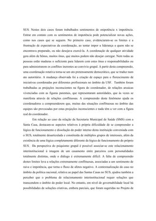 SUS. Nestes dois casos foram trabalhados sentimentos de onipotência x impotência.
Entrar em contato com os sentimentos de impotência pode potencializar novas ações,
como nos casos que se seguem. No primeiro caso, evidenciaram-se os limites e a
frustração de expectativas da coordenação, ao tentar impor a liderança a quem não se
encontrava preparado, ou não desejava exercê-la. A coordenação de qualquer atividade
gera além de bônus, muitos ônus, que muitos podem não desejar carregar. Nem todas as
pessoas estão maduras o suficiente para lidarem com estes ônus e responsabilidades ou
para administrarem os conflitos inerentes ao convívio grupal. A partir desta compreensão,
uma coordenação rotativa torna-se um ato pretensamente democrático, que se traduz num
ato autoritário. A mudança observada foi a criação de espaço para o florescimento de
iniciativas coordenadas por diferentes profissionais no âmbito da USF. Também foram
trabalhadas as projeções inconscientes na figura do coordenador, de relações arcaicas
vivenciadas com as figuras parentais, que representaram autoridades, que às vezes se
manifesta através de relações conflituosas. A compreensão deste fenômeno ajuda os
coordenadores a compreenderem que, muitas das situações conflituosas no âmbito das
equipes são provocadas por estas projeções inconscientes e nada têm a ver com a figura
real do coordenador.
Em relação ao caso da relação da Secretaria Municipal de Saúde (SMS) com a
Santa Casa, destacam-se aspectos relativos à própria dificuldade de se compreender a
lógica de funcionamento e dissolução do poder interno desta instituição conveniada com
o SUS, totalmente desarticulada e constituída de múltiplos grupos de interesses, além da
existência de uma lógica completamente diferente da lógica de funcionamento do próprio
SUS. Da perspectiva do psiquismo grupal é possível associar-se este relacionamento
interinstitucional à imagem de um casamento entre parceiros com personalidades
totalmente distintas, onde o diálogo é extremamente difícil. A falta de compreensão
destes limites leva a relações extremamente conflituosas, associadas a um sentimento de
raiva e impotência, que torna o fluxo de afetos negativo. A contextualização do caso no
âmbito da política nacional, relativa ao papel das Santas Casas no SUS, ajudou também a
perceber que o problema de relacionamento interinstitucional requer soluções que
transcendem o âmbito do poder local. No entanto, em nível de governabilidade local há
possibilidades de soluções criativas, embora parciais, que foram sugeridas no Projeto de
 