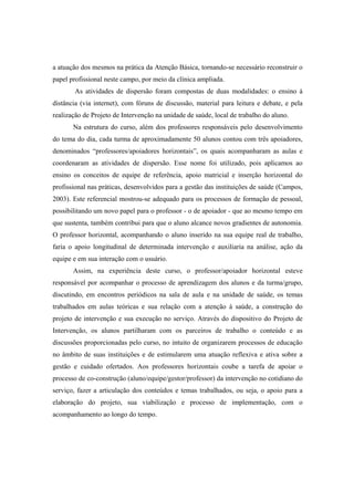 a atuação dos mesmos na prática da Atenção Básica, tornando-se necessário reconstruir o
papel profissional neste campo, por meio da clínica ampliada.
As atividades de dispersão foram compostas de duas modalidades: o ensino à
distância (via internet), com fóruns de discussão, material para leitura e debate, e pela
realização de Projeto de Intervenção na unidade de saúde, local de trabalho do aluno.
Na estrutura do curso, além dos professores responsáveis pelo desenvolvimento
do tema do dia, cada turma de aproximadamente 50 alunos contou com três apoiadores,
denominados “professores/apoiadores horizontais”, os quais acompanharam as aulas e
coordenaram as atividades de dispersão. Esse nome foi utilizado, pois aplicamos ao
ensino os conceitos de equipe de referência, apoio matricial e inserção horizontal do
profissional nas práticas, desenvolvidos para a gestão das instituições de saúde (Campos,
2003). Este referencial mostrou-se adequado para os processos de formação de pessoal,
possibilitando um novo papel para o professor - o de apoiador - que ao mesmo tempo em
que sustenta, também contribui para que o aluno alcance novos gradientes de autonomia.
O professor horizontal, acompanhando o aluno inserido na sua equipe real de trabalho,
faria o apoio longitudinal de determinada intervenção e auxiliaria na análise, ação da
equipe e em sua interação com o usuário.
Assim, na experiência deste curso, o professor/apoiador horizontal esteve
responsável por acompanhar o processo de aprendizagem dos alunos e da turma/grupo,
discutindo, em encontros periódicos na sala de aula e na unidade de saúde, os temas
trabalhados em aulas teóricas e sua relação com a atenção à saúde, a construção do
projeto de intervenção e sua execução no serviço. Através do dispositivo do Projeto de
Intervenção, os alunos partilharam com os parceiros de trabalho o conteúdo e as
discussões proporcionadas pelo curso, no intuito de organizarem processos de educação
no âmbito de suas instituições e de estimularem uma atuação reflexiva e ativa sobre a
gestão e cuidado ofertados. Aos professores horizontais coube a tarefa de apoiar o
processo de co-construção (aluno/equipe/gestor/professor) da intervenção no cotidiano do
serviço, fazer a articulação dos conteúdos e temas trabalhados, ou seja, o apoio para a
elaboração do projeto, sua viabilização e processo de implementação, com o
acompanhamento ao longo do tempo.
 
