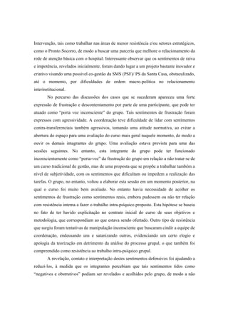 Intervenção, tais como trabalhar nas áreas de menor resistência e/ou setores estratégicos,
como o Pronto Socorro, de modo a buscar uma parceria que melhore o relacionamento da
rede de atenção básica com o hospital. Interessante observar que os sentimentos de raiva
e impotência, revelados inicialmente, foram dando lugar a um projeto bastante inovador e
criativo visando uma possível co-gestão da SMS (PSF)/ PS da Santa Casa, obstaculizado,
até o momento, por dificuldades de ordem macro-política no relacionamento
interinstitucional.
No percurso das discussões dos casos que se sucederam apareceu uma forte
expressão de frustração e descontentamento por parte de uma participante, que pode ter
atuado como “porta voz inconsciente” do grupo. Tais sentimentos de frustração foram
expressos com agressividade. A coordenação teve dificuldade de lidar com sentimentos
contra-transferenciais também agressivos, tomando uma atitude normativa, ao evitar a
abertura do espaço para uma avaliação do curso mais geral naquele momento, de modo a
ouvir os demais integrantes do grupo. Uma avaliação estava prevista para uma das
sessões seguintes. No entanto, esta integrante do grupo pode ter funcionado
inconscientemente como “porta-voz” da frustração do grupo em relação a não tratar-se de
um curso tradicional de gestão, mas de uma proposta que se propõe a trabalhar também a
nível de subjetividade, com os sentimentos que dificultam ou impedem a realização das
tarefas. O grupo, no entanto, voltou a elaborar esta sessão em um momento posterior, na
qual o curso foi muito bem avaliado. No entanto havia necessidade de acolher os
sentimentos de frustração como sentimentos reais, embora pudessem ou não ter relação
com resistência interna a fazer o trabalho intra-psíquico proposto. Esta hipótese se baseia
no fato de ter havido explicitação no contrato inicial do curso de seus objetivos e
metodologia, que correspondiam ao que estava sendo ofertado. Outro tipo de resistência
que surgiu foram tentativas de manipulação inconsciente que buscaram cindir a equipe de
coordenação, endeusando uns e satanizando outros, evidenciando um certo elogio e
apologia da teorização em detrimento da análise do processo grupal, o que também foi
compreendido como resistência ao trabalho intra-psíquico grupal.
A revelação, contato e interpretação destes sentimentos defensivos foi ajudando a
reduzi-los, à medida que os integrantes percebiam que tais sentimentos tidos como
“negativos e obstrutivos” podiam ser revelados e acolhidos pelo grupo, de modo a não
 