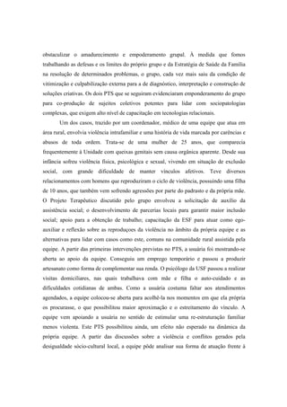 obstaculizar o amadurecimento e empoderamento grupal. À medida que fomos
trabalhando as defesas e os limites do próprio grupo e da Estratégia de Saúde da Família
na resolução de determinados problemas, o grupo, cada vez mais saiu da condição de
vitimização e culpabilização externa para a de diagnóstico, interpretação e construção de
soluções criativas. Os dois PTS que se seguiram evidenciaram emponderamento do grupo
para co-produção de sujeitos coletivos potentes para lidar com sociopatologias
complexas, que exigem alto nível de capacitação em tecnologias relacionais.
Um dos casos, trazido por um coordenador, médico de uma equipe que atua em
área rural, envolvia violência intrafamiliar e uma história de vida marcada por carências e
abusos de toda ordem. Trata-se de uma mulher de 25 anos, que comparecia
frequentemente à Unidade com queixas genitais sem causa orgânica aparente. Desde sua
infância sofreu violência física, psicológica e sexual, vivendo em situação de exclusão
social, com grande dificuldade de manter vínculos afetivos. Teve diversos
relacionamentos com homens que reproduziram o ciclo de violência, possuindo uma filha
de 10 anos, que também vem sofrendo agressões por parte do padrasto e da própria mãe.
O Projeto Terapêutico discutido pelo grupo envolveu a solicitação de auxílio da
assistência social; o desenvolvimento de parcerias locais para garantir maior inclusão
social; apoio para a obtenção de trabalho; capacitação da ESF para atuar como ego-
auxiliar e reflexão sobre as reproduçoes da violência no âmbito da própria equipe e as
alternativas para lidar com casos como este, comuns na comunidade rural assistida pela
equipe. A partir das primeiras intervenções previstas no PTS, a usuária foi mostrando-se
aberta ao apoio da equipe. Conseguiu um emprego temporário e passou a produzir
artesanato como forma de complementar sua renda. O psicólogo da USF passou a realizar
visitas domiciliares, nas quais trabalhava com mãe e filha o auto-cuidado e as
dificuldades cotidianas de ambas. Como a usuária costuma faltar aos atendimentos
agendados, a equipe colocou-se aberta para acolhê-la nos momentos em que ela própria
os procurasse, o que possibilitou maior aproximação e o estreitamento do vínculo. A
equipe vem apoiando a usuária no sentido de estimular uma re-estruturação familiar
menos violenta. Este PTS possibilitou ainda, um efeito não esperado na dinâmica da
própria equipe. A partir das discussões sobre a violência e conflitos gerados pela
desigualdade sócio-cultural local, a equipe pôde analisar sua forma de atuação frente à
 