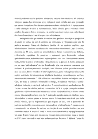 diversos problemas sociais presentes no território e houve uma diminuição dos conflitos
internos à equipe. Isso promoveu novas práticas de saúde voltadas para esta população
que tem na violência um fator intrínseco da construção do coletivo local. A equipe passou
a fazer avaliação de risco e vulnerabilidade, dando atenção para a violência como
geradora de agravos físicos e mentais, e a ampliar suas intervenções para a abordagem
das dimensões subjetiva e social no processo saúde-doença.
O segundo caso que também evidenciou uma profunda mudança de perspectiva
do grupo no sentido de sair da condição de impotência, e vitimização para uma de
potência crescente. Tratou da abordagem familiar de um paciente psicótico, sem
relacionamentos familiares ou rede social e sem adesão a tratamento do Caps. O usuário,
alcoolista, de 55 anos, recebe sua aposentadoria no banco e administra seu dinheiro,
evidenciando capacidade de prover-se e autonomia para locomoção, embora
apresentando sérios problemas com a higiene pessoal e da casa. Não costumava tomar
banho, limpar a casa ou lavar roupas. Não permitia que as pessoas da família entrassem
em sua casa, “defendendo-a” através da defecação pela casa, como se a demarcar seu
território. A geladeira permanecia desligada, com alimentos podres que colocavam em
risco sua saúde. Houve episódios de intervenção forçada, como realização de faxinas pela
equipe, solicitação de intervenção da Vigilância Sanitária e encaminhamento ao Caps,
sem adesão ao tratamento. O PTS evidenciou a necessidade de atuar em conjunto com o
Caps, de modo a sustentar o tratamento no tempo, de repensar referência e contra-
referência e discutir os papéis de cada serviço. A equipe investiu no aprofundamento do
vínculo, através do trabalho paciente e sensível da ACS. A equipe conseguiu também
aprofundar o conhecimento sobre a família do usuário e sua rede social, ao mesmo tempo
em que foi estreitando os laços com ele. A medicação, que não era revista há alguns anos,
foi mudada e o usuário passou a alucinar menos. Foi descoberta uma irmã, que ainda
possuía vínculo, que se responsabilizou pela higiene da casa, com a permissão do
paciente, que também concordou com a manutenção da geladeira ligada. A equipe passou
a compreender as atitudes do paciente em função de sua história familiar e de seu
sofrimento mental. A discussão sobre as redes sociais sensibilizou a equipe para montar
um grupo de convivência com pessoas que possuem transtornos mentais e que se tratam
na USF, como esse usuário, que hoje também participa do grupo. A idéia do “grupo de
 