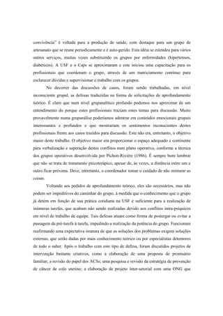 convivência” é voltada para a produção de saúde, com destaque para um grupo de
artesanato que se reune periodicamente e é auto-gerido. Esta idéia se estendeu para vários
outros serviços, muitas vezes substituindo os grupos por enfermidades (hipertensos,
diabéticos). A USF e o Caps se aproximaram e este iniciou uma capacitação para os
profissionais que coordenam o grupo, através de um matriciamento contínuo para
esclarecer dúvidas e supervisionar o trabalho com os grupos.
No decorrer das discussões de casos, foram sendo trabalhadas, em nível
inconsciente grupal, as defesas traduzidas na forma de solicitações de aprofundamento
teórico. É claro que num nível grupanalítico profundo podemos nos aproximar de um
entendimento do porque estes profissionais traziam estes temas para discussão. Muito
provavelmente numa grupanálise poderíamos adentrar em conteúdos emocionais grupais
interessantes e profundos e que mostrariam os sentimentos inconscientes destes
profissionais frente aos casos trazidos para discussão. Este não era, entretanto, o objetivo
maior deste trabalho. O objetivo maior era proporcionar o espaço adequado e continente
para verbalização e superação destes conflitos num plano operativo, conforme a técnica
dos grupos operativos desenvolvida por Pichon-Riviére (1986). É sempre bom lembrar
que não se trata de tratamento psicoterápico, apesar de, às vezes, a distância entre um e
outro ficar próxima. Deve, entretanto, o coordenador tomar o cuidado de não misturar as
coisas.
Voltando aos pedidos de aprofundamento teórico, eles são necessários, mas não
podem ser impeditivos do caminhar do grupo, à medida que o conhecimento que o grupo
já detém em função de sua prática cotidiana na USF é suficiente para a realização de
inúmeras tarefas, que acabam não sendo realizadas devido aos conflitos intra-psíquicos
em nível de trabalho de equipe. Tais defesas atuam como forma de postergar ou evitar a
passagem da pré-tarefa à tarefa, impedindo a realização da potência do grupo. Funcionam
reafirmando uma expectativa imatura de que as soluções dos problemas exigem soluções
externas, que serão dadas por mais conhecimento teórico ou por especialistas detentores
de todo o saber. Após o trabalho com este tipo de defesa, foram discutidos projetos de
intervenção bastante criativos, como a elaboração de uma proposta de prontuário
familiar; a revisão do papel dos ACSs; uma pesquisa e revisão da estratégia de prevenção
de câncer de colo uterino; a elaboração de projeto inter-setorial com uma ONG que
 