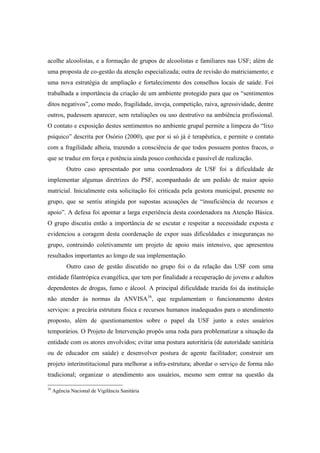 acolhe alcoolistas, e a formação de grupos de alcoolistas e familiares nas USF; além de
uma proposta de co-gestão da atenção especializada; outra de revisão do matriciamento; e
uma nova estratégia de ampliação e fortalecimento dos conselhos locais de saúde. Foi
trabalhada a importância da criação de um ambiente protegido para que os “sentimentos
ditos negativos”, como medo, fragilidade, inveja, competição, raiva, agressividade, dentre
outros, pudessem aparecer, sem retaliações ou uso destrutivo na ambiência profissional.
O contato e exposição destes sentimentos no ambiente grupal permite a limpeza do “lixo
psíquico” descrita por Osório (2000), que por si só já é terapêutica, e permite o contato
com a fragilidade alheia, trazendo a consciência de que todos possuem pontos fracos, o
que se traduz em força e potência ainda pouco conhecida e passível de realização.
Outro caso apresentado por uma coordenadora de USF foi a dificuldade de
implementar algumas diretrizes do PSF, acompanhado de um pedido de maior apoio
matricial. Inicialmente esta solicitação foi criticada pela gestora municipal, presente no
grupo, que se sentiu atingida por supostas acusações de “insuficiência de recursos e
apoio”. A defesa foi apontar a larga experiência desta coordenadora na Atenção Básica.
O grupo discutiu então a importância de se escutar e respeitar a necessidade exposta e
evidenciou a coragem desta coordenação de expor suas dificuldades e inseguranças no
grupo, contruindo coletivamente um projeto de apoio mais intensivo, que apresentou
resultados importantes ao longo de sua implementação.
Outro caso de gestão discutido no grupo foi o da relação das USF com uma
entidade filantrópica evangélica, que tem por finalidade a recuperação de jovens e adultos
dependentes de drogas, fumo e álcool. A principal dificuldade trazida foi da instituição
não atender às normas da ANVISA16
, que regulamentam o funcionamento destes
serviços: a precária estrutura física e recursos humanos inadequados para o atendimento
proposto, além de questionamentos sobre o papel da USF junto a estes usuários
temporários. O Projeto de Intervenção propôs uma roda para problematizar a situação da
entidade com os atores envolvidos; evitar uma postura autoritária (de autoridade sanitária
ou de educador em saúde) e desenvolver postura de agente facilitador; construir um
projeto interinstitucional para melhorar a infra-estrutura; abordar o serviço de forma não
tradicional; organizar o atendimento aos usuários, mesmo sem entrar na questão da
16
Agência Nacional de Vigilância Sanitária
 