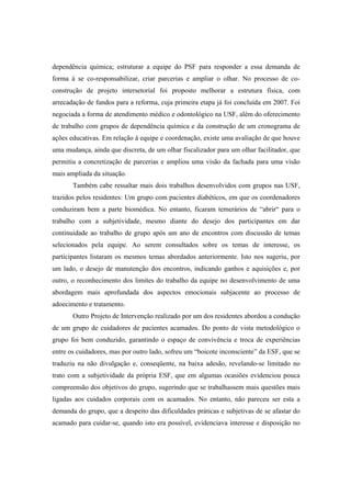 dependência química; estruturar a equipe do PSF para responder a essa demanda de
forma à se co-responsabilizar, criar parcerias e ampliar o olhar. No processo de co-
construção de projeto intersetorial foi proposto melhorar a estrutura física, com
arrecadação de fundos para a reforma, cuja primeira etapa já foi concluída em 2007. Foi
negociada a forma de atendimento médico e odontológico na USF, além do oferecimento
de trabalho com grupos de dependência química e da construção de um cronograma de
ações educativas. Em relação à equipe e coordenação, existe uma avaliação de que houve
uma mudança, ainda que discreta, de um olhar fiscalizador para um olhar facilitador, que
permitiu a concretização de parcerias e ampliou uma visão da fachada para uma visão
mais ampliada da situação.
Também cabe ressaltar mais dois trabalhos desenvolvidos com grupos nas USF,
trazidos pelos residentes: Um grupo com pacientes diabéticos, em que os coordenadores
conduziram bem a parte biomédica. No entanto, ficaram temerários de “abrir“ para o
trabalho com a subjetividade, mesmo diante do desejo dos participantes em dar
continuidade ao trabalho de grupo após um ano de encontros com discussão de temas
selecionados pela equipe. Ao serem consultados sobre os temas de interesse, os
participantes listaram os mesmos temas abordados anteriormente. Isto nos sugeriu, por
um lado, o desejo de manutenção dos encontros, indicando ganhos e aquisições e, por
outro, o reconhecimento dos limites do trabalho da equipe no desenvolvimento de uma
abordagem mais aprofundada dos aspectos emocionais subjacente ao processo de
adoecimento e tratamento.
Outro Projeto de Intervenção realizado por um dos residentes abordou a condução
de um grupo de cuidadores de pacientes acamados. Do ponto de vista metodológico o
grupo foi bem conduzido, garantindo o espaço de convivência e troca de experiências
entre os cuidadores, mas por outro lado, sofreu um “boicote inconsciente” da ESF, que se
traduziu na não divulgação e, conseqüente, na baixa adesão, revelando-se limitado no
trato com a subjetividade da própria ESF, que em algumas ocasiões evidenciou pouca
compreensão dos objetivos do grupo, sugerindo que se trabalhassem mais questões mais
ligadas aos cuidados corporais com os acamados. No entanto, não pareceu ser esta a
demanda do grupo, que a despeito das dificuldades práticas e subjetivas de se afastar do
acamado para cuidar-se, quando isto era possível, evidenciava interesse e disposição no
 