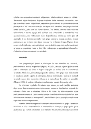 trabalho com as questões emocionais subjacentes a relação cuidador/ pessoa em cuidado.
No entanto, alguns integrantes do grupo revelaram maior resistência que outros a este
tipo de trabalho com a subjetividade, expondo-se pouco. O fato de que mantiveram sua
presença até o fim é um indicador que em algum nível o trabalho intra-psíquico estava
sendo realizado, junto com as ofertas teóricas. No entanto, embora todos tivessem
teoricamente o mesmo espaço para exporem suas dificuldades e trabalharem suas
questões internas, uns evidenciaram maior disponibilidade interna que outros para tal
realização. E isto é mesmo esperado. Num grupo sempre há os que desistem e os que
persistem, os que evoluem mais rápido e os que vão evoluindo devagar. O grupo é um
espaço privilegiado para o aprendizado do respeito às diferenças e ao conhecimento que
se baseia na experiência vivida (e absorvida) e não apenas na aquisição de informações.
Conhecimento que se transmuta em sabedoria.
Resultados
Esta pesquisa-ação previu a realização de um momento de avaliação,
praticamente na metade do processo (Agosto de 2007), em que o grupo pôde discutir
sobre o andamento do curso e propor adaptações de acordo com as necessidades
levantadas. Além disso, ao final da pesquisa foi realizado outro grupo focal para discutir
os resultados gerados a partir da intervenção. Para a interpretação e análise do material
levantado nesses dois momentos utilizou-se a metodologia da análise de conteúdo
(Minayo, 2000), de modo a evidenciar os resultados e o impacto da pesquisa-ação.
Os principais resultados levantados pelo grupo, os quais também pudemos
observar no decorrer dos encontros, apontam para mudanças significativas no modo de
entender e lidar com as situações clínicas e de gestão. No texto construído pelos
participantes as mudanças “parecem sutis, porque elas são processuais e gradativas, mas
representaram um impacto muito grande”, na medida em que o grupo pôde ampliar sua
capacidade de resolver problemas.
Podemos destacar um processo de intenso amadurecimento do grupo a partir das
discussões de caso e ofertas teóricas. Já no momento da avaliação, o grupo aponta que a
grupalidade que vieram construindo foi o elemento fundamental para que pudessem se
 