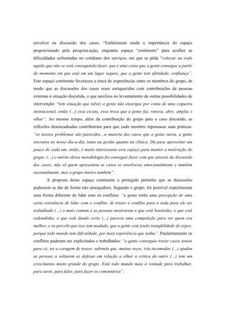 envolver na discussão dos casos. “Enfatizaram ainda a importância do espaço
proporcionado pela pesquisa-ação, enquanto espaço “continente” para acolher as
dificuldades enfrentadas no cotidiano dos serviços, em que se pôde “colocar na roda
aquilo que não se está conseguindo fazer, que é uma coisa que a gente consegue a partir
do momento em que está em um lugar seguro, que a gente tem afinidade, confiança”.
Este espaço continente favoreceu a troca de experiências entre os membros do grupo, de
modo que as discussões dos casos eram enriquecidas com contribuições de pessoas
externas à situação discutida, o que auxiliou no levantamento de outras possibilidades de
intervenção: “tem situação que talvez a gente não enxergue por conta de uma cegueira
institucional, então (…) essa escuta, essa troca que a gente faz, renova, abre, amplia o
olhar”. Ao mesmo tempo, além da contribuição do grupo para o caso discutido, as
reflexões desencadeadas contribuíram para que cada membro repensasse suas práticas:
“os nossos problemas são parecidos…a maioria dos casos que a gente ouviu, a gente
encontra no nosso dia-a-dia, tanto na gestão quanto na clínica. Dá para aproveitar um
pouco de cada um, então, é muito interessante esse espaço para manter a motivação do
grupo. (…) o mérito dessa metodologia foi conseguir fazer com que através da discussão
dos casos, não só quem apresentou os casos se envolvesse emocionalmente e também
racionalmente, mas o grupo inteiro também”.
A proposta desse espaço continente e protegido permitiu que as discussões
pudessem se dar de forma não ameaçadora. Segundo o grupo, foi possível experimentar
uma forma diferente de lidar com os conflitos: “a gente tinha uma percepção de uma
certa resistência de lidar com o conflito, de trazer o conflito para a roda para ele ser
trabalhado (…) o mais comum é as pessoas mostrarem o que está bonitinho, o que está
redondinho, o que está dando certo (…) parecia uma competição para ver quem era
melhor, e eu percebi que isso tem mudado, que a gente está tendo tranqüilidade de expor,
porque todo mundo tem dificuldade, por mais experiência que tenha”. Paulatinamente os
conflitos puderam ser explicitados e trabalhados: “a gente conseguiu trazer casos tensos
para cá, ter a coragem de trazer, sabendo que, muitas vezes, iria incomodar (…) ajudou
as pessoas a soltarem as defesas em relação a olhar a crítica do outro (…) tem um
crescimento muito grande do grupo. Está todo mundo mais à vontade para trabalhar,
para ouvir, para falar, para fazer os comentários”.
 