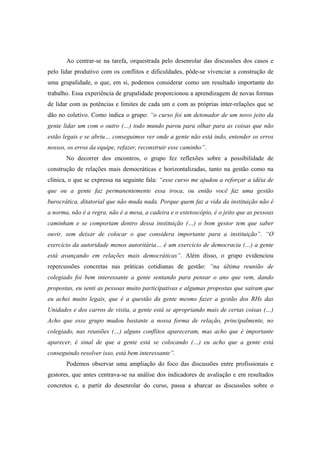 Ao centrar-se na tarefa, orquestrada pelo desenrolar das discussões dos casos e
pelo lidar produtivo com os conflitos e dificuldades, pôde-se vivenciar a construção de
uma grupalidade, o que, em si, podemos considerar como um resultado importante do
trabalho. Essa experiência de grupalidade proporcionou a aprendizagem de novas formas
de lidar com as potências e limites de cada um e com as próprias inter-relações que se
dão no coletivo. Como indica o grupo: “o curso foi um detonador de um novo jeito da
gente lidar um com o outro (…) todo mundo parou para olhar para as coisas que não
estão legais e se abriu… conseguimos ver onde a gente não está indo, entender os erros
nossos, os erros da equipe, refazer, reconstruir esse caminho”.
No decorrer dos encontros, o grupo fez reflexões sobre a possibilidade de
construção de relações mais democráticas e horizontalizadas, tanto na gestão como na
clínica, o que se expressa na seguinte fala: “esse curso me ajudou a reforçar a idéia de
que ou a gente faz permanentemente essa troca, ou então você faz uma gestão
burocrática, ditatorial que não muda nada. Porque quem faz a vida da instituição não é
a norma, não é a regra, não é a mesa, a cadeira e o estetoscópio, é o jeito que as pessoas
caminham e se comportam dentro dessa instituição (…) o bom gestor tem que saber
ouvir, sem deixar de colocar o que considera importante para a instituição”. “O
exercício da autoridade menos autoritária… é um exercício de democracia (…) a gente
está avançando em relações mais democráticas”. Além disso, o grupo evidenciou
repercussões concretas nas práticas cotidianas de gestão: “na última reunião de
colegiado foi bem interessante a gente sentando para pensar o ano que vem, dando
propostas, eu senti as pessoas muito participativas e algumas propostas que saíram que
eu achei muito legais, que é a questão da gente mesmo fazer a gestão dos RHs das
Unidades e dos carros de visita, a gente está se apropriando mais de certas coisas (…)
Acho que esse grupo mudou bastante a nossa forma de relação, principalmente, no
colegiado, nas reuniões (…) alguns conflitos apareceram, mas acho que é importante
aparecer, é sinal de que a gente está se colocando (…) eu acho que a gente está
conseguindo resolver isso, está bem interessante”.
Podemos observar uma ampliação do foco das discussões entre profissionais e
gestores, que antes centrava-se na análise dos indicadores de avaliação e em resultados
concretos e, a partir do desenrolar do curso, passa a abarcar as discussões sobre o
 
