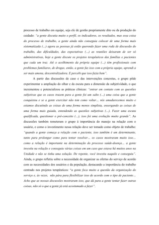 processo de trabalho em equipe, seja ele de gestão propriamente dito ou da produção do
cuidado: “a gente discutia muito o perfil, os indicadores, os resultados, mas essa coisa
do processo de trabalho, a gente ainda não conseguia colocar de uma forma mais
sistematizada (…) agora as pessoas já estão querendo fazer uma roda de discussão do
trabalho, das dificuldades, das expectativas (…) as reuniões deixaram de ser só
administrativas, hoje a gente discute os projetos terapêuticos das famílias e pacientes
que cada um traz. Até o acolhimento da própria equipe (…) têm profissionais com
problemas familiares, de drogas, então, a gente faz isso com a própria equipe, aprendi a
ser mais amena, descentralizadora. E percebi que isso fazia bem”.
A partir das discussões de caso e das intervenções concretas, o grupo pôde
experimentar a ampliação do olhar e da escuta para a dimensão da subjetividade, o que
incrementou e potencializou as práticas clínicas: “entrar em contato com as questões
subjetivas que os casos trazem para a gente foi um salto (…) uma coisa que a gente
conquistou e se a gente exercitar não tem como voltar… nós amadurecemos muito e
estamos discutindo as coisas de uma forma menos simplista, enxergando as coisas de
uma forma mais guiada, entendendo as questões subjetivas (…). Fazer uma escuta
qualificada, questionar o pré-conceito (…), isso foi uma evolução muito grande”. As
discussões também remeteram o grupo à importância do manejo na relação com o
usuário, e como o investimento nessa relação deve ser tomado como objeto de trabalho:
“quando a gente começa a relação com o paciente, isso também é um determinante,
tanto para prolongar como para tentar resolver… os casos mostraram muito isso…
como a relação é importante na determinação do processo saúde-doença… a gente
investiu na relação e conseguiu várias coisas em um caso que estava há muitos anos na
Unidade e não se tinha uma solução. De repente, você investiu naquilo e conseguiu”.
Ainda, o grupo refletiu sobre a necessidade de organizar as ofertas do serviço de acordo
com as necessidades dos usuários e da população, destacando a importância do trabalho
centrado nos projetos terapêuticos: “a gente foca muito a questão da organização do
serviço e, às vezes, não pára para flexibilizar isso de acordo com o tipo de paciente…
Acho que as nossas discussões mostraram isso, que dá para a gente tentar fazer outras
coisas, não só o que a gente já está acostumado a fazer”.
 