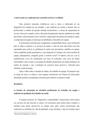 A intervenção ou a aplicação dos conteúdos teóricos à realidade
Num primeiro momento, trabalhou-se com o aluno a elaboração de um
diagnóstico da situação de sua unidade, o que implicou em relatar e discutir com os
profissionais o modelo de atenção ofertado teoricamente e a forma de organização do
serviço. Itens, por exemplo, como a descrição da população adscrita, problemas de saúde
prevalentes, relacionamento com o território, organização das práticas de atenção à saúde,
a composição da equipe, tiveram que ser detalhados e discutidos em equipe.
O instrumento utilizado para o diagnóstico compartilhado trazia, como referencial
para se olhar as práticas e os serviços de saúde, a visão de uma rede básica com alta
capacidade para resolver os problemas de saúde mais prevalentes, trabalho em equipe,
clínica ampliada, gestão participativa e seus dispositivos/ arranjos, tais como reuniões de
equipe, planejamento, colegiado gestor e controle social2
. O objetivo não era o de se
estabelecerem scores de atendimento aos itens ali colocados, mas servir de objeto
intermediário entre o aluno e sua equipe de trabalho, propiciando um espaço dialógico, de
análise da situação e que a produção do consenso fosse possível e suficiente para
subsidiar a ação do grupo.
Após o olhar sobre a situação de saúde e do trabalho da equipe, foi proposto que,
ao longo do curso, os alunos e suas equipes construíssem um Projeto de Intervenção
abordando questões consideradas relevantes para melhorar a atenção à saúde.
Resultados
a) Ganhos de autonomia na atividade profissional, no trabalho em equipe e
melhoria da qualidade do trabalho em saúde
O próprio processo do "diagnóstico compartilhado" proporcionou intervenções
nos serviços em que atuavam os alunos. Foi necessário, para muitos deles, conhecer o
território para poder descrevê-lo ou propor uma ação: muitos profissionais não
conheciam as condições de vida da população a que assistiam, o tipo de moradia, quais
2
Questionário Diagnóstico- Anexo II
 