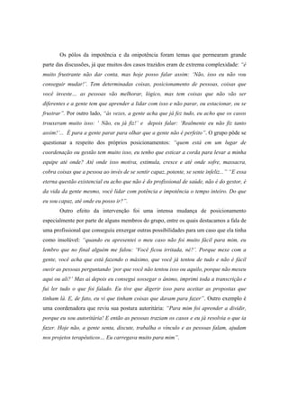 Os pólos da impotência e da onipotência foram temas que permearam grande
parte das discussões, já que muitos dos casos trazidos eram de extrema complexidade: “é
muito frustrante não dar conta, mas hoje posso falar assim: ‘Não, isso eu não vou
conseguir mudar!’. Tem determinadas coisas, posicionamento de pessoas, coisas que
você investe… as pessoas vão melhorar, lógico, mas tem coisas que não vão ser
diferentes e a gente tem que aprender a lidar com isso e não parar, ou estacionar, ou se
frustrar”. Por outro lado, “às vezes, a gente acha que já fez tudo, eu acho que os casos
trouxeram muito isso: ‘ Não, eu já fiz!’ e depois falar: ‘Realmente eu não fiz tanto
assim!’... É para a gente parar para olhar que a gente não é perfeito”. O grupo pôde se
questionar a respeito dos próprios posicionamentos: “quem está em um lugar de
coordenação ou gestão tem muito isso, eu tenho que esticar a corda para levar a minha
equipe até onde? Até onde isso motiva, estimula, cresce e até onde sofre, massacra,
cobra coisas que a pessoa ao invés de se sentir capaz, potente, se sente infeliz...” “E essa
eterna questão existencial eu acho que não é do profissional de saúde, não é do gestor, é
da vida da gente mesmo, você lidar com potência e impotência o tempo inteiro. Do que
eu sou capaz, até onde eu posso ir?”.
Outro efeito da intervenção foi uma intensa mudança de posicionamento
especialmente por parte de alguns membros do grupo, entre os quais destacamos a fala de
uma profissional que conseguiu enxergar outras possibilidades para um caso que ela tinha
como insolúvel: “quando eu apresentei o meu caso não foi muito fácil para mim, eu
lembro que no final alguém me falou: ‘Você ficou irritada, né?’. Porque mexe com a
gente, você acha que está fazendo o máximo, que você já tentou de tudo e não é fácil
ouvir as pessoas perguntando ‘por que você não tentou isso ou aquilo, porque não mexeu
aqui ou ali?’ Mas ai depois eu consegui sossegar o ânimo, imprimi toda a transcrição e
fui ler tudo o que foi falado. Eu tive que digerir isso para aceitar as propostas que
tinham lá. E, de fato, eu vi que tinham coisas que davam para fazer”. Outro exemplo é
uma coordenadora que reviu sua postura autoritária: “Para mim foi aprender a dividir,
porque eu sou autoritária! E então as pessoas traziam os casos e eu já resolvia o que ia
fazer. Hoje não, a gente senta, discute, trabalha o vínculo e as pessoas falam, ajudam
nos projetos terapêuticos… Eu carregava muito para mim”.
 