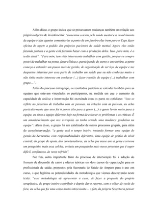 Além disso, o grupo indica que se processaram mudanças também em relação aos
próprios objetos de investimento: “aumentou o tesão pela saúde mental e o envolvimento
da equipe e das agentes comunitárias a ponto de em janeiro elas irem para o Caps fazer
oficina de tapete a pedido dos próprios pacientes de saúde mental. Agora eles estão
fazendo pintura e a gente está fazendo bazar com a produção deles. Isso, para mim, é o
tesão atual”. “Para mim, tem sido interessante trabalhar com gestão, porque eu sempre
gostei de trabalhar na ponta, fazer clínica e, participando do curso o ano inteiro, a gente
começa a entender um pouco mais de gestão, de organização de serviço, de equipe e me
despertou interesse por essa parte do trabalho em saúde que eu não conhecia muito e
não tinha muito interesse em conhecer (…) fazer reunião de equipe (…) trabalhar com
grupo…”.
Além do processo intragrupo, os resultados puderam se estender também para as
equipes que estavam vinculados os participantes, na medida em que o aumento da
capacidade de análise e intervenção foi exercitada com os pares no cotidiano: “isso se
reflete no processo de trabalho com as pessoas, na relação com as pessoas, eu acho
particularmente que esse foi o ponto alto para a gente (…) a gente levou muito para a
equipe, eu sinto a equipe diferente hoje na forma de colocar os problemas e as críticas. É
um amadurecimento que nos extrapola, eu tenho sentido uma mudança gradativa na
equipe”. Além disso, o grupo foi um catalizador de outros processos grupais, para além
do curso/intervenção: “a gente está o tempo inteiro tentando formar uma equipe de
gestão da Secretaria, com responsabilidades diferentes, uma equipe de gestão do nível
central, do grupo de apoio, dos coordenadores, eu acho que nesse ano a gente costurou
um pouquinho mais essa colcha, evoluiu um pouquinho mais nesse processo que é super
difícil, conflituoso, às vezes sofrido”.
Por fim, outro importante fruto do processo de intervenção foi a adoção do
formato de discussão de casos e ofertas teóricas em dois cursos de capacitação para os
profissionais de saúde, propostos pela Secretaria de Saúde de Amparo para o ano em
curso, o que legitima as potencialidades da metodologia que viemos descrevendo neste
texto: “essa metodologia de apresentar o caso, de fazer a proposta do projeto
terapêutico, do grupo inteiro contribuir e depois dar o retorno, com o olhar de vocês de
fora, eu acho que foi uma coisa muito interessante… o fato da própria Secretaria pensar
 
