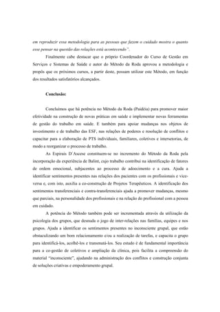 em reproduzir essa metodologia para as pessoas que fazem o cuidado mostra o quanto
esse pensar na questão das relações está acontecendo”.
Finalmente cabe destacar que o próprio Coordenador do Curso de Gestão em
Serviços e Sistemas de Saúde e autor do Método da Roda aprovou a metodologia e
propôs que os próximos cursos, a partir deste, possam utilizar este Método, em função
dos resultados satisfatórios alcançados.
Conclusão:
Concluímos que há potência no Método da Roda (Paidéia) para promover maior
efetividade na construção de novas práticas em saúde e implementar novas ferramentas
de gestão do trabalho em saúde. E também para apoiar mudanças nos objetos de
investimento e de trabalho das ESF, nas relações de poderes e resolução de conflitos e
capacitar para a elaboração de PTS individuais, familiares, coletivos e intersetorias, de
modo a reorganizar o processo de trabalho.
As Espirais D´Ascese constituem-se no incremento do Método da Roda pela
incorporação da experiência de Balint, cujo trabalho contribui na identificação de fatores
de ordem emocional, subjacentes ao processo de adoecimento e a cura. Ajuda a
identificar sentimentos presentes nas relações dos pacientes com os profissionais e vice-
versa e, com isto, auxilia a co-construção de Projetos Terapêuticos. A identificação dos
sentimentos transferenciais e contra-transferenciais ajuda a promover mudanças, mesmo
que parciais, na personalidade dos profissionais e na relação do profissional com a pessoa
em cuidado.
A potência do Método também pode ser incrementada através da utilização da
psicologia dos grupos, que desnuda o jogo de inter-relações nas famílias, equipes e nos
grupos. Ajuda a identificar os sentimentos presentes no inconsciente grupal, que estão
obstaculizando um bom relacionamento e/ou a realização de tarefas, e capacita o grupo
para identificá-los, acolhê-los e transmutá-los. Seu estudo é de fundamental importância
para a co-gestão de coletivos e ampliação da clínica, pois facilita a compreensão do
material “inconsciente”, ajudando na administração dos conflitos e construção conjunta
de soluções criativas e empoderamento grupal.
 