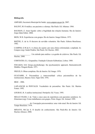 Bibliografia
AMPARO, Secretaria Municipal de Saúde. www.amparo.sp.gov.br. 2007.
BALINT, M. O médico, seu paciente e a doença. São Paulo: Ed. Atheneu. 1984.
BAUMAN, Z. Amor líquido: sobre a fragilidade das relações humanas. Rio de Janeiro:
Jorge Zahar Editor. 2004.
BION, W.R. Experiências com grupos. Rio de Janeiro: Imago Editora. 1975.
BOÉTIE, E. de la. O discurso da servidão voluntária. São Paulo: Editora Brasiliense.
1982.
CAMPOS, G.W.de S. A clínica do sujeito: por uma clínica reformulada e ampliada. In:
Campos (org). Saúde Paidéia. São Paulo: Ed. Hucitec. 2003.
_________________ . Um método para análise e co-gestão de coletivos. São Paulo: Ed.
Hucitec. 2000.
CORTESÃO, E.L. Grupanálise. Fundação Calouste Gulbenkian, Lisboa. 1989.
FOULKES, S.H. Group psychotherapy: the psychoanalytic approach, Harmondsworth
Middlex: Penguin Books. 1971.
FREUD, S. Obras completas. Rio de Janeiro: Ed. Imago. 1976.
GUATARRI, F. Psicoanálisis y transversalidad: crítica psicoanalítica de las
instituiciones. Buenos Aires: Siglo XXI. 1976.
IBGE – 2006.
LAPLANCHE & PONTALIS. Vocabulário de psicanálise. São Paulo: Ed. Martins
Fontes. 1992.
LOURAU, R. A análise institucional. Petrópolis: Ed. Vozes. 1995.
MELLO FILHO, J. de. Vinte e cinco anos de experiência com pacientes somáticos. In:
Zimerman (org). Como trabalhamos com grupos. Porto Alegre: Ed. Artmed. 1999.
________________. de. Concepção psicossomática: uma visão atual. Rio de Janeiro: Ed.
Tempo Brasileiro. 1979.
MINAYO, M.C.de S. O desafio do conhecimento. São Paulo-Rio de Janeiro: Ed.
Hucitec-Abrasco. 2000.
 