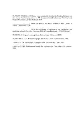 OLIVEIRA JUNIOR, J.F. O Grupo como uma matriz familiar: de Foulkes, Cortesão aos
dias atuais. Trabalho apresentado no XII Congresso Luso-Brasileiro de Psicoterapia de
Grupo e Grupanálise, Lisboa-Portugal. 2005.
_____________________. Grupo de reflexão no Brasil. Taubaté: Cabral Livraria e
Editora Universitária. 2003.
_____________________. Níveis de experiência e interpretação em grupanálise: um
estudo das idéias de Cortesão. Campinas, 2000. (Tese de Doutorado – FCM/ Unicamp).
OSÓRIO, L.C. Grupos, teorias e práticas. Porto Alegre: Ed. Artmed. 2000.
PICHON-RIVIÈRE, E. O processo grupal. São Paulo: Editora Martins Fontes. 1986.
THIOLLENT, M. Metodologia da pesquisa-ação. São Paulo: Ed. Cortez. 1988.
ZIMERMAN, D.E. Fundamentos básicos das grupoterapias. Porto Alegre: Ed. Artmed.
2000.
 