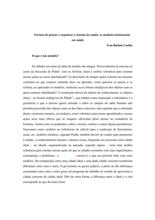 Formas de pensar e organizar o sistema de saúde: os modelos assistenciais
em saúde
Ivan Batista Coelho
O que é um modelo?
Os debates em torno da idéia de modelo são antigos. Provavelmente já estavam no
cerne da discussão de Platão1
com os Sofistas. Qual a melhor referência para orientar
nossas ações ou nosso aprendizado? As descrições de antigas ações exitosas em assuntos
correlatos ao que estamos tentando fazer ou aprender, como queriam os poetas e os
sofistas, ou apreender os modelos, essências ou as formas inteligíveis dos objetos com os
quais estamos trabalhando? A construção teórica de objetos de conhecimento, os objetos
ideais - as formas inteligíveis de Platão2
-, que tinham como inspiração a matemática e a
geometria, e que o mesmo queria estender a todos os campos do saber humano não
permitia prescindir dos objetos reais ou dos fatos concretos, mas supunha que a utilização
destes construtos mentais, ou modelos, como referência para nosso aprendizado e nossas
ações seria mais efetiva que as imagens oferecidas pelos poetas ou contadores de
histórias. Assim como os quadrados, cubos, círculos, esferas e outras figuras geométricas,
funcionam como modelos ou referências de cálculo para a confecção de ferramentas,
casas, etc. modelos similares, segundo Platão, também devem ser usados para pensarmos
a cidade, o comportamento humano e demais coisas. Seguindo seu raciocínio uma cidade
ideal – ou ideada, esquematizada ou pensada, segundo alguns – seria uma melhor
referência para orientar nossas ações do que as cidades existentes com suas imperfeições,
contradições e problemas. A (teoria) é o que nos permite lidar com estes
modelos. Da comparação entre uma cidade ideal e uma dada cidade concreta resultariam
diferenças entre uma e outra. O governante ou gestor poderia, a partir de das diferenças
constatadas entre uma e outra gerar um programa de trabalho no sentido de aproximar a
cidade concreta da cidade ideal. Dito de outra forma, a diferença entre o ideal e o real
corresponde ao que devemos fazer.
 