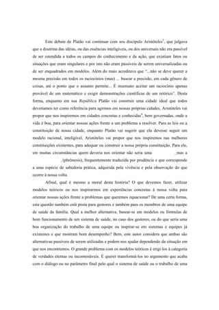 Este debate de Platão vai continuar com seu discípulo Aristóteles3
, que julgava
que a doutrina das idéias, ou das essências inteligíveis, ou dos universais não era passível
de ser estendida a todos os campos do conhecimento e da ação, que existiam fatos ou
situações que eram singulares e por isto não eram passíveis de serem universalizadas ou
de ser enquadrados em modelos. Além do mais acreditava que “...não se deve querer a
mesma precisão em todos os raciocínios (mas) ... buscar a precisão, em cada gênero de
coisas, até o ponto que o assunto permite... É insensato aceitar um raciocínio apenas
provável de um matemático e exigir demonstrações científicas de um retórico”. Desta
forma, enquanto em sua República Platão vai construir uma cidade ideal que todos
deveríamos ter como referência para agirmos em nossas próprias cidades, Aristóteles vai
propor que nos inspiremos em cidades concretas e conhecidas4
, bem governadas, onde a
vida é boa, para orientar nossas ações frente a um problema a resolver. Para as leis ou a
constituição de nossa cidade, enquanto Platão vai sugerir que ela devesse seguir um
modelo racional, inteligível, Aristóteles vai propor que nos inspiremos nas melhores
constituições existentes, para adequar ou construir a nossa própria constituição. Para ele,
em muitas circunstâncias quem deveria nos orientar não seria uma mas a
(phrônesis), frequentemente traduzida por prudência e que corresponde
a uma espécie de sabedoria prática, adquirida pela vivência e pela observação do que
ocorre à nossa volta.
Afinal, qual é mesmo a moral desta história? O que devemos fazer, utilizar
modelos teóricos ou nos inspirarmos em experiências concretas à nossa volta para
orientar nossas ações frente a problemas que queremos equacionar? De uma certa forma,
esta questão também está posta para gestores e também para os membros de uma equipe
de saúde da família. Qual a melhor alternativa, basear-se em modelos ou fórmulas de
bom funcionamento de um sistema de saúde, no caso dos gestores, ou do que seria uma
boa organização do trabalho de uma equipe ou inspirar-se em sistemas e equipes já
existentes e que mostram bom desempenho? Bem, este autor considera que ambas são
alternativas passíveis de serem utilizadas e podem nos ajudar dependendo da situação em
que nos encontremos. O grande problema com os modelos teóricos é erigí-los à categoria
de verdades eternas ou incontestáveis. É querer transformá-los no argumento que acaba
com o diálogo ou no parâmetro final pelo qual o sistema de saúde ou o trabalho de uma
 