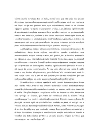 equipe concreta é avaliado. Por seu turno, inspirar-se no que está sendo feito em um
determinado lugar para lidar com um determinado problema pode nos levar a equívocos
em função de que este problema neste lugar determinado se reveste de um contexto
específico que não é o mesmo no qual estamos vivendo. Aqui, adotando o procedimento
de simplesmente transplantar uma experiência que obteve sucesso em um determinado
contexto para outro local, corremos o risco de que este sucesso não se repita. Porém, se
considerarmos ambas as alternativas como construtos humanos, contextuais, históricos ou
apenas como mais um recorte possível entre os muitos, certamente poderão contribuir
para a nossa compreensão de diferentes situações e orientar nossas ações.
A utilização de modelos teóricos como referência é comum em vários campos do
conhecimento. Assim temos modelos matemáticos, modelos econômicos, uma
multiplicidade de modelos teóricos na física e na química, etc. A utilização de modelos
nas ciências da saúde e na medicina é muito freqüente. Mesmo na pesquisa experimental
em saúde temos a construção de modelos vivos, como as doenças ou mutações genéticas
que são produzidas em animais para o estudo de alguns dos nossos problemas de saúde e
até mesmo de nossos comportamentos. Por seu turno, observar uma equipe de saúde
concreta, que funciona adequadamente e que trabalha ao lado, ou o sistema de saúde de
uma cidade vizinha que é tido em bom conceito pode ser tão esclarecedor para um
profissional da saúde ou um gestor quanto um bem elaborado modelo teórico.
Na saúde coletiva, o uso de modelos é muito comum. Sua construção se dá das
mais variadas formas. Uma das mais comuns é a análise de sistemas de saúde existentes
ou que já existiram em diferentes países, recortados por algumas variáveis ou categorias
de análise. Da aplicação destas categorias de análise aos sistemas de saúde resulta uma
certa tipologia de sistemas, que podem ser comparados entre si. Campos (1992)
considerava que “... é possível a identificação concreta de diferentes modos ou formas de
produção, conforme o país e o período histórico estudado, um pouco em analogia com o
conceito marxista de formação econômico-social. Portanto, forma ou modo de produção
de serviços de saúde seria uma construção concreta de recursos (financeiros materiais e
de força de trabalho), tecnologias e modalidades de atenção, articulados de maneira a
constituir uma dada estrutura produtiva e um certo discurso, projetos e políticas que
assegurassem a sua reprodução social”.
 