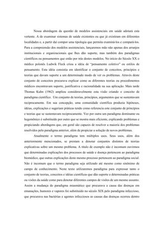 Nossa abordagem da questão de modelos assistenciais em saúde adotará esta
vertente. A de examinar sistemas de saúde existentes ou que já existiram em diferentes
localidades e, a partir daí compor uma tipologia que permita examiná-los e compará-los.
Para a compreensão dos modelos assistenciais, lançaremos mão não apenas dos arranjos
institucionais e organizacionais que lhes dão suporte, mas também dos paradigmas
científicos ou pensamentos que estão por trás destes modelos. No início do Século XX o
médico polonês Ludwik Fleck criou a idéia de “pensamento coletivo” ou estilos de
pensamento. Esta idéia consistia em identificar o conjunto de conceitos, princípios e
teorias que davam suporte a um determinado modo de ver os problemas. Através deste
conjunto de conceitos procurava explicar como as diferentes teorias ou procedimentos
médicos encontravam suporte, justificativa e racionalidade na sua aplicação. Mais tarde
Thomas Kuhn (1962) ampliou consideravelmente esta visão criando o conceito de
paradigma científico. Um conjunto de teorias, princípios, argumentos que se sustentavam
reciprocamente. Em sua concepção, uma comunidade científica produzia hipóteses,
idéias, explicações e sugeriam práticas tendo como referencia este conjunto de princípios
e teorias que se sustentavam reciprocamente. Vez por outra um paradigma dominante ou
hegemônico é substituído por outro que se mostra mais eficiente, explicando problemas e
propiciando abordagens que, em geral são capazes de resolver a maioria dos problemas
resolvidos pelo paradigma anterior, além de propiciar a solução de novos problemas.
Atualmente o termo paradigma tem múltiplos usos. Seus usos, além dos
anteriormente mencionados, se prestam a denotar conjuntos distintos de teorias
explicativas sobre um mesmo problema. A título de exemplo não é incomum ouvirmos
que determinadas explicações dos processos de saúde e doença pertencem ao paradigma
biomédico, que outras explicações deste mesmo processo pertencem ao paradigma social.
Não é incomum que o termo paradigma seja utilizado até mesmo como sinônimo de
campo de conhecimento. Neste texto utilizaremos paradigma para expressar tanto o
conjunto de teorias, conceitos e idéias científicas que dão suporte a determinadas práticas
ou visões da saúde como para denotar diferentes campos de visões de um mesmo assunto.
Assim a mudança do paradigma miasmático que procurava a causa das doenças em
emanações, humores e vapores foi substituído no século XIX pelo paradigma infeccioso,
que procurava nas bactérias e agentes infecciosos as causas das doenças ocorreu dentro
 