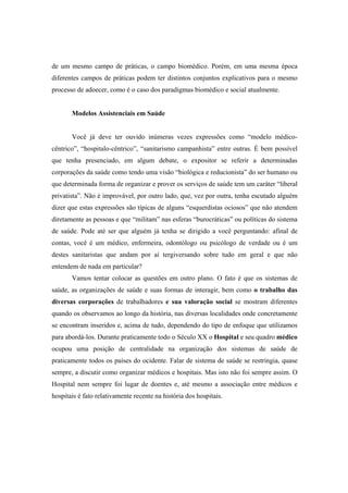 de um mesmo campo de práticas, o campo biomédico. Porém, em uma mesma época
diferentes campos de práticas podem ter distintos conjuntos explicativos para o mesmo
processo de adoecer, como é o caso dos paradigmas biomédico e social atualmente.
Modelos Assistenciais em Saúde
Você já deve ter ouvido inúmeras vezes expressões como “modelo médico-
cêntrico”, “hospitalo-cêntrico”, “sanitarismo campanhista” entre outras. É bem possível
que tenha presenciado, em algum debate, o expositor se referir a determinadas
corporações da saúde como tendo uma visão “biológica e reducionista” do ser humano ou
que determinada forma de organizar e prover os serviços de saúde tem um caráter “liberal
privatista”. Não é improvável, por outro lado, que, vez por outra, tenha escutado alguém
dizer que estas expressões são típicas de alguns “esquerdistas ociosos” que não atendem
diretamente as pessoas e que “militam” nas esferas “burocráticas” ou políticas do sistema
de saúde. Pode até ser que alguém já tenha se dirigido a você perguntando: afinal de
contas, você é um médico, enfermeira, odontólogo ou psicólogo de verdade ou é um
destes sanitaristas que andam por aí tergiversando sobre tudo em geral e que não
entendem de nada em particular?
Vamos tentar colocar as questões em outro plano. O fato é que os sistemas de
saúde, as organizações de saúde e suas formas de interagir, bem como o trabalho das
diversas corporações de trabalhadores e sua valoração social se mostram diferentes
quando os observamos ao longo da história, nas diversas localidades onde concretamente
se encontram inseridos e, acima de tudo, dependendo do tipo de enfoque que utilizamos
para abordá-los. Durante praticamente todo o Século XX o Hospital e seu quadro médico
ocupou uma posição de centralidade na organização dos sistemas de saúde de
praticamente todos os países do ocidente. Falar de sistema de saúde se restringia, quase
sempre, a discutir como organizar médicos e hospitais. Mas isto não foi sempre assim. O
Hospital nem sempre foi lugar de doentes e, até mesmo a associação entre médicos e
hospitais é fato relativamente recente na história dos hospitais.
 