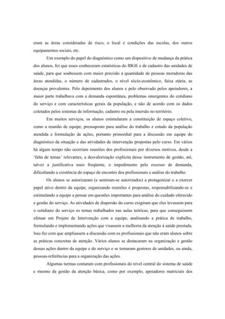 eram as áreas consideradas de risco, o local e condições das escolas, dos outros
equipamentos sociais, etc.
Um exemplo do papel do diagnóstico como um dispositivo de mudança da prática
dos alunos, foi que esses conheceram estatísticas do IBGE e de cadastro das unidades de
saúde, para que soubessem com maior precisão a quantidade de pessoas moradoras das
áreas atendidas, o número de cadastrados, o nível sócio-econômico, faixa etária, as
doenças prevalentes. Pelo depoimento dos alunos e pelo observado pelos apoiadores, a
maior parte trabalhava com a demanda espontânea, problemas emergentes do cotidiano
do serviço e com características gerais da população, e não de acordo com os dados
coletados pelos sistemas de informação, cadastro ou pela imersão no território.
Em muitos serviços, os alunos estimularam a constituição de espaço coletivo,
como a reunião de equipe, pressuposto para análise do trabalho e estudo da população
atendida e formulação de ações, portanto primordial para a discussão em equipe do
diagnóstico da situação e das atividades de intervenção propostas pelo curso. Em vários
há algum tempo não ocorriam reuniões dos profissionais por diversos motivos, desde a
‘falta de temas’ relevantes, a desvalorização explícita desse instrumento de gestão, até,
talvez a justificativa mais freqüente, o impedimento pelo excesso de demanda,
dificultando a existência do espaço de encontro dos profissionais e análise do trabalho.
Os alunos se autorizaram (e sentiram-se autorizados) a protagonizar e a exercer
papel ativo dentro da equipe, organizando reuniões e propostas, responsabilizando-se e
estimulando a equipe a pensar em questões importantes para análise do cuidado oferecido
e gestão do serviço. As atividades de dispersão do curso exigiram que eles levassem para
o cotidiano do serviço os temas trabalhados nas aulas teóricas, para que conseguissem
efetuar um Projeto de Intervenção com a equipe, analisando a prática de trabalho,
formulando e implementando ações que visassem a melhoria da atenção à saúde prestada.
Isso fez com que ampliassem a discussão com os profissionais que não eram alunos sobre
as práticas concretas de atenção. Vários alunos se destacaram na organização e gestão
dessas ações dentro da equipe e do serviço e se tornaram gestores de unidades, ou ainda,
pessoas-referências para a organização das ações.
Algumas turmas contaram com profissionais do nível central do sistema de saúde
e mesmo da gestão da atenção básica, como por exemplo, apoiadores matriciais dos
 