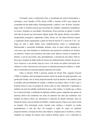 O hospital, como o conhecemos hoje, é considerado por muitos historiadores e
sociólogos, como Steudler (1974), Rosen (1980) e Antunes (1991) uma criação da
cristandade da alta idade média. Etimologicamente, a palavra vem do latim hospitale
(lugar onde se recebem pessoas que necessitam de cuidados, alojamento, hospedaria),
ou hospes, hóspedes ou convidados. Inicialmente, ficava próximo às igrejas e recebia
todo tipo de pessoa que necessitasse alguma ajuda. Não apenas doentes, mas pobres,
incapacitados, peregrinos, vagabundos, órfãos, idosos, etc. Os relatos históricos datam
o surgimento destas organizações a partir do final do Século IV e início do V d.C. Ao
longo de toda a idade média, estes estabelecimentos foram se multiplicando,
diferenciando e assumindo finalidades distintas, entre as quais merece destaque os
nosocomia, que eram hospitais ou enfermarias que prestavam assistência aos doentes
ou enfermos. Porém, esta assistência não tinha como objetivo, mesmo se tratando de
doentes, a cura de seus males, mas, principalmente, a salvação de suas almas. Pode-se
dizer que o hospital da idade média foi menos um estabelecimento sanitário do que um
lócus religiosus, e sua missão, uma pia causa, a de assistir aos pobres estivessem eles
enfermos ou não. Funcionavam com pouca ou nenhuma presença de médicos, e, ainda
não se constituíam em uma preocupação importante do Estado.
Entre os Séculos XVIII e primeira metade do Século XIX, segundo Foucault
(1980) os hospitais, além de progressivamente saírem da gestão da igreja passando a ser
gerido pelo Estado, vão se tornar progressivamente local de doentes e dos médicos, para
lá atraídos, pela possibilidade de estudar e melhorar sua prática clínica. O fato é que o
hospital tornou-se uma via paralela de ensino cada vez mais importante e legitimada, e
também um local de trabalho insubstituível para a elite médica. À medida que a clínica
foi se desenvolvendo, a atribuição de diplomas médicos passa a depender não apenas da
presença efetiva dos estudantes nas aulas de anatomia das salas das academias, mas
também da prática clínica nas enfermarias à cabeceira do doente internado. Seja em
função do ensino, seja em função do trabalho, o médico passou a ligar-se em maior escala
ao hospital. Esta articulação recém iniciada entre médicos e hospital vai mudar
profundamente a vida dos dois. No hospital, a saúde do corpo vai substituir
progressivamente a salvação da alma como objetivo, enquanto para os médicos, a clínica,
mudando seu enfoque da doença como essência abstrata, passa a ver o indivíduo no
 