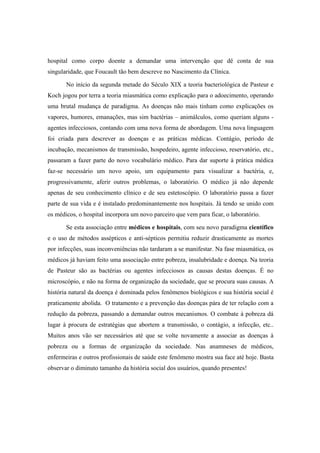 hospital como corpo doente a demandar uma intervenção que dê conta de sua
singularidade, que Foucault tão bem descreve no Nascimento da Clínica.
No início da segunda metade do Século XIX a teoria bacteriológica de Pasteur e
Koch jogou por terra a teoria miasmática como explicação para o adoecimento, operando
uma brutal mudança de paradigma. As doenças não mais tinham como explicações os
vapores, humores, emanações, mas sim bactérias – animálculos, como queriam alguns -
agentes infecciosos, contando com uma nova forma de abordagem. Uma nova linguagem
foi criada para descrever as doenças e as práticas médicas. Contágio, período de
incubação, mecanismos de transmissão, hospedeiro, agente infeccioso, reservatório, etc.,
passaram a fazer parte do novo vocabulário médico. Para dar suporte à prática médica
faz-se necessário um novo apoio, um equipamento para visualizar a bactéria, e,
progressivamente, aferir outros problemas, o laboratório. O médico já não depende
apenas de seu conhecimento clínico e de seu estetoscópio. O laboratório passa a fazer
parte de sua vida e é instalado predominantemente nos hospitais. Já tendo se unido com
os médicos, o hospital incorpora um novo parceiro que vem para ficar, o laboratório.
Se esta associação entre médicos e hospitais, com seu novo paradigma científico
e o uso de métodos assépticos e anti-sépticos permitiu reduzir drasticamente as mortes
por infecções, suas inconveniências não tardaram a se manifestar. Na fase miasmática, os
médicos já haviam feito uma associação entre pobreza, insalubridade e doença. Na teoria
de Pasteur são as bactérias ou agentes infecciosos as causas destas doenças. É no
microscópio, e não na forma de organização da sociedade, que se procura suas causas. A
história natural da doença é dominada pelos fenômenos biológicos e sua história social é
praticamente abolida. O tratamento e a prevenção das doenças pára de ter relação com a
redução da pobreza, passando a demandar outros mecanismos. O combate à pobreza dá
lugar à procura de estratégias que abortem a transmissão, o contágio, a infecção, etc..
Muitos anos vão ser necessários até que se volte novamente a associar as doenças à
pobreza ou a formas de organização da sociedade. Nas anamneses de médicos,
enfermeiras e outros profissionais de saúde este fenômeno mostra sua face até hoje. Basta
observar o diminuto tamanho da história social dos usuários, quando presentes!
 