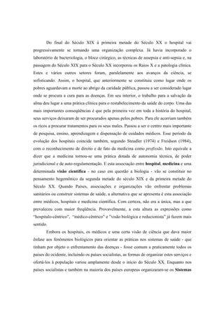 Do final do Século XIX à primeira metade do Século XX o hospital vai
progressivamente se tornando uma organização complexa. Já havia incorporado o
laboratório de bacteriologia, o bloco cirúrgico, as técnicas de assepsia e anti-sepsia e, na
passagem do Século XIX para o Século XX incorporou os Raios X e a patologia clínica.
Estes e vários outros setores foram, paralelamente aos avanços da ciência, se
sofisticando. Assim, o hospital, que anteriormente se constituiu como lugar onde os
pobres aguardavam a morte ao abrigo da caridade pública, passou a ser considerado lugar
onde se procura a cura para as doenças. Em seu interior, o trabalho para a salvação da
alma deu lugar a uma prática clínica para o restabelecimento da saúde do corpo. Uma das
mais importantes conseqüências é que pela primeira vez em toda a história do hospital,
seus serviços deixaram de ser procurados apenas pelos pobres. Para ele acorriam também
os ricos a procurar tratamentos para os seus males. Passou a ser o centro mais importante
de pesquisa, ensino, aprendizagem e dispensação de cuidados médicos. Esse período da
evolução dos hospitais coincide também, segundo Steudler (1974) e Freidson (1984),
com o reconhecimento de direito e de fato da medicina como profissão. Isto equivale a
dizer que a medicina tornou-se uma prática dotada de autonomia técnica, de poder
jurisdicional e de auto-regulamentação. E esta associação entre hospital, medicina e uma
determinada visão científica - no caso em questão a biologia - vão se constituir no
pensamento hegemônico da segunda metade do século XIX e da primeira metade do
Século XX. Quando Países, associações e organizações vão enfrentar problemas
sanitários ou construir sistemas de saúde, a alternativa que se apresenta é esta associação
entre médicos, hospitais e medicina científica. Com certeza, não era a única, mas a que
prevaleceu com maior freqüência. Provavelmente, a esta altura as expressões como
“hospitalo-cêntrico”, “médico-cêntrico” e ”visão biológica e reducionista” já fazem mais
sentido.
Embora os hospitais, os médicos e uma certa visão de ciência que dava maior
ênfase aos fenômenos biológicos para orientar as práticas nos sistemas de saúde - que
tinham por objeto o enfrentamento das doenças - fosse comum a praticamente todos os
países do ocidente, incluindo os países socialistas, as formas de organizar estes serviços e
ofertá-los à população variou amplamente desde o início do Século XX. Enquanto nos
países socialistas e também na maioria dos países europeus organizaram-se os Sistemas
 