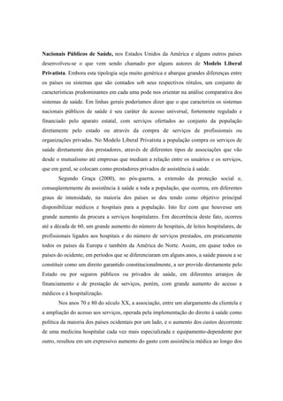 Nacionais Públicos de Saúde, nos Estados Unidos da América e alguns outros países
desenvolveu-se o que vem sendo chamado por alguns autores de Modelo Liberal
Privatista. Embora esta tipologia seja muito genérica e abarque grandes diferenças entre
os países ou sistemas que são contados sob seus respectivos rótulos, um conjunto de
características predominantes em cada uma pode nos orientar na análise comparativa dos
sistemas de saúde. Em linhas gerais poderíamos dizer que o que caracteriza os sistemas
nacionais públicos de saúde é seu caráter de acesso universal, fortemente regulado e
financiado pelo aparato estatal, com serviços ofertados ao conjunto da população
diretamente pelo estado ou através da compra de serviços de profissionais ou
organizações privadas. No Modelo Liberal Privatista a população compra os serviços de
saúde diretamente dos prestadores, através de diferentes tipos de associações que vão
desde o mutualismo até empresas que mediam a relação entre os usuários e os serviços,
que em geral, se colocam como prestadores privados de assistência à saúde.
Segundo Graça (2000), no pós-guerra, a extensão da proteção social e,
conseqüentemente da assistência à saúde a toda a população, que ocorreu, em diferentes
graus de intensidade, na maioria dos países se deu tendo como objetivo principal
disponibilizar médicos e hospitais para a população. Isto fez com que houvesse um
grande aumento da procura a serviços hospitalares. Em decorrência deste fato, ocorreu
até a década de 60, um grande aumento do número de hospitais, de leitos hospitalares, de
profissionais ligados aos hospitais e do número de serviços prestados, em praticamente
todos os países da Europa e também da América do Norte. Assim, em quase todos os
países do ocidente, em períodos que se diferenciaram em alguns anos, a saúde passou a se
constituir como um direito garantido constitucionalmente, a ser provido diretamente pelo
Estado ou por seguros públicos ou privados de saúde, em diferentes arranjos de
financiamento e de prestação de serviços, porém, com grande aumento do acesso a
médicos e à hospitalização.
Nos anos 70 e 80 do século XX, a associação, entre um alargamento da clientela e
a ampliação do acesso aos serviços, operada pela implementação do direito à saúde como
política da maioria dos países ocidentais por um lado, e o aumento dos custos decorrente
de uma medicina hospitalar cada vez mais especializada e equipamento-dependente por
outro, resultou em um expressivo aumento do gasto com assistência médica ao longo dos
 