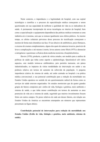 Neste contexto, a importância e a legitimidade do hospital, com sua espiral
tecnológica e científica e o processo de especialização médica começaram a serem
questionados em sua capacidade de melhorar a qualidade de vida ou os indicadores de
saúde. A permanente incorporação de novas tecnologias no interior do hospital, bem
como a especialização e equipamento-dependência das práticas médicas tornaram-se uma
indústria em si mesmas, sem que se notasse igualmente seus efeitos práticos. Ao mesmo
tempo, os efeitos colaterais perversos desse processo de tecnificação começaram a
mostrar de forma mais dramática sua face. O uso abusivo de antibióticos, psico-fármacos,
o excesso de exames complementares, alguns dos quais de natureza invasiva, passíveis de
levar a complicações e até mesmo à morte, levou autores como Illich (1975) a denunciar
a iatrogénese e questionar a eficácia desta medicina tecnicista e hospitalocêntrica.
Devers (1976), produziu, a partir de vários estudos, um modelo para a análise de
políticas de saúde que tinha como suporte a epidemiologia. Questionável sob vários
aspectos, este modelo tornou-se emblemático, pois permitia mensurar, em países
industrializados, os impactos de várias modalidades de intervenção em saúde e sua
potência relativa em termos de aumento da sobrevida da população. A pequena
importância relativa do sistema de saúde, até então centrado no hospital e na prática
médica convencional, e sua potencial contribuição para a redução da mortalidade nos
Estados Unidos apontava no sentido de um questionamento radical da forma como os
serviços de saúde estavam organizados. Os estudos mostravam que de quatro grandes
grupos de fatores compostos por: estilos de vida, biologia e genética, meio ambiente e
sistema de saúde, o que tinha menor contribuição em termos de aumentar os anos
potenciais de vida era o sistema de saúde, sugerindo que maiores investimentos fossem
feitos em outros campos. Os pesos relativos de cada um desses fatores, em relação aos
Estados Unidos da América se encontram estampados em números que representam
percentuais na figura abaixo.
Contribuição potencial de intervenções para redução da mortalidade nos
Estados Unidos (Estilo de vida, biologia e genética, meio ambiente, sistema de
saúde).
 