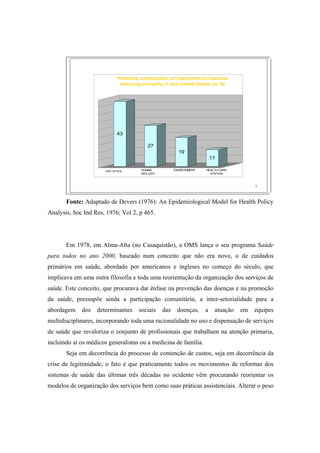 7
43
27
19
11
LIFE STYLE
Potential contribution of interventions towards
reducing mortality in the United States (in %)
HUMAN
BIOLOGY
ENVIRONMENT HEALTH CARE
SYSTEM
Fonte: Adaptado de Devers (1976): An Epidemiological Model for Health Policy
Analysis, Soc Ind Res, 1976; Vol 2, p 465.
Em 1978, em Alma-Alta (no Casaquistão), a OMS lança o seu programa Saúde
para todos no ano 2000, baseado num conceito que não era novo, o de cuidados
primários em saúde, abordado por americanos e ingleses no começo do século, que
implicava em uma outra filosofia e toda uma reorientação da organização dos serviços de
saúde. Este conceito, que procurava dar ênfase na prevenção das doenças e na promoção
da saúde, pressupõe ainda a participação comunitária, a inter-setorialidade para a
abordagem dos determinantes sociais das doenças, a atuação em equipes
multidisciplinares, incorporando toda uma racionalidade no uso e dispensação de serviços
de saúde que revaloriza o conjunto de profissionais que trabalham na atenção primaria,
incluindo aí os médicos generalistas ou a medicina de família.
Seja em decorrência do processo de contenção de custos, seja em decorrência da
crise de legitimidade, o fato é que praticamente todos os movimentos de reformas dos
sistemas de saúde das últimas três décadas no ocidente vêm procurando reorientar os
modelos de organização dos serviços bem como suas práticas assistenciais. Alterar o peso
 