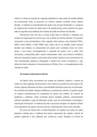 relativo e a forma de inserção do segmento hospitalar no setor saúde foi medida adotada
em praticamente todos os processos de reforma sanitária ocorridos nestas últimas
décadas. A redução ou racionalização dos gastos com serviços hospitalares e a proposta
de melhoria dos serviços de saúde através da atenção básica esteve presente em quase
todas as sugestões para melhoria dos sistemas de saúde nas últimas três décadas.
Obviamente estas não são as únicas razões para as reformas e mudanças nos
modelos de organização de serviços que vem se dando nas últimas décadas. É necessário
acrescentar a estas considerações o fato, segundo vários autores, como Almeida (1999 e
2002), Viana (2002) e Cohn (2002) entre outros, de ter se iniciado, nestas mesmas
décadas uma redução, ou estancamento dos gastos com a proteção social, em vários
países, o que trouxe constrangimentos à expansão dos gastos com a saúde. Este
movimento, caracterizado pelos autores mencionados como uma ofensiva neoliberal,
além da contenção de gastos sociais pela esfera estatal, implicava em investimentos em
uma reestruturação produtiva, abrangendo a maioria dos setores econômicos, o que
afetou de forma substantiva o funcionamento do Welfare State, e conseqüentemente dos
sistemas de saúde.
Os modelos assistenciais no Brasil
No Brasil vários movimentos em relação aos hospitais, médicos e sistema de
saúde vai se dar seguindo, de forma geral, curso similar ao ocorrido em outros países. No
entanto, algumas diferenças de datas e peculiaridades brasileiras merecem ser destacadas.
Já no período do império algumas tendências se mostravam evidentes. O aparato estatal
se ocupava eminentemente de saneamento de portos, das cidades, do controle de
epidemias e endemias, tendo construído poucos hospitais próprios, eminentemente
militares, deixando a cargo da filantropia (santas casas de misericórdia) a construção e
manutenção de hospitais. A medicina privada e uns poucos hospitais em algumas cidades
mais importantes do império somente estavam a disposição das classes mais abastadas.
No início do Século XX o Estado Brasileiro vai ampliar suas ações de cunho
higienista voltadas para a vigilância dos portos, saneamento das cidades, controle de
grandes epidemias e das endemias que assolavam o país, fazendo-o na forma de
 