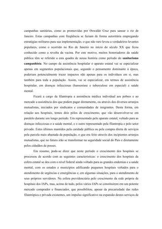 campanhas sanitárias, como as promovidas por Oswaldo Cruz para sanear o rio de
Janeiro. Estas campanhas com freqüência se faziam de forma autoritária empregando
estratégias militares para sua implementação, o que não raro levou a verdadeiros levantes
populares, como o ocorrido no Rio de Janeiro no início do século XX que ficou
conhecido como a revolta da vacina. Por este motivo, muitos historiadores da saúde
pública têm se referido a esta quadra de nossa história como período do sanitarismo
campanhista. No campo da assistência hospitalar o aparato estatal vai se especializar
apenas em segmentos populacionais que, segundo o pensamento dominante à época,
poderiam potencialmente trazer impactos não apenas para os indivíduos em si, mas
também para toda a população. Assim, vai se especializar, em termos de assistência
hospitalar, em doenças infecciosas (hanseníase e tuberculose em especial) e saúde
mental.
Ficará a cargo da filantropia a assistência médica individual aos pobres e ao
mercado a assistência dos que podem pagar diretamente, ou através dos diversos arranjos
mutualistas, iniciados por sindicatos e comunidades de imigrantes. Desta forma, em
relação aos hospitais, temos dois pólos de crescimento, que vão desenvolver-se em
paralelo durante um longo período. Um representado pelo aparato estatal, voltado para as
doenças infecciosas e a saúde mental, e o outro representado pela filantropia e pelo setor
privado. Estes últimos mantidos pela caridade pública ou pela compra direta de serviços
pela parcela mais abastada da população, o que era feito através dos incipientes arranjos
mutualistas, que no futuro irão se transformar na seguridade social do País e diretamente
pelos cidadãos de posses.
Em resumo, pode-se dizer que neste período o crescimento dos hospitais se
processou de acordo com as seguintes características: o crescimento dos hospitais da
esfera estatal se deu com o nível federal ainda voltado para as grandes endemias e a saúde
mental, com os estados e municípios edificando pequenos hospitais voltados para o
atendimento de urgências e emergências e, em algumas situações, para o atendimento de
seus próprios servidores. Na esfera previdenciária pelo crescimento da rede própria de
hospitais dos IAPs, mas, acima de tudo, pelos vários IAPs se constituírem em um potente
mercado comprador e financiador, que possibilitou, apesar da precariedade das redes
filantrópica e privada existentes, um impulso significativo na expansão destes serviços de
 