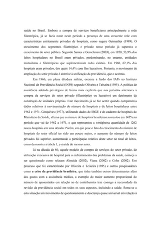 saúde no Brasil. Embora a compra de serviços beneficiasse principalmente a rede
filantrópica, já se fazia notar neste período a presença de uma crescente rede com
características estritamente privadas de hospitais, como sugere Guimarães (1989). O
crescimento dos segmentos filantrópico e privado nesse período já superava o
crescimento do setor público. Segundo Santos e Gerschman (2003), em 1950, 53,9% dos
leitos hospitalares no Brasil eram privados, predominando, no entanto, entidades
mutualistas e filantrópicas que suplementavam redes estatais. Em 1960, 62,1% dos
hospitais eram privados, dos quais 14,4% com fins lucrativos. Portanto, o movimento de
ampliação do setor privado é anterior à unificação da previdência, que o acentua.
Em 1966, em plena ditadura militar, ocorreu a fusão dos IAPs no Instituto
Nacional de Previdência Social (INPS) segundo Oliveira e Teixeira (1985). A política de
assistência adotada privilegiou de forma mais explícita que nos períodos anteriores a
compra de serviços do setor privado (filantrópico ou lucrativo) em detrimento da
construção de unidades próprias. Este movimento já se faz sentir quando comparamos
dados relativos à movimentação do número de hospitais e de leitos hospitalares entre
1962 e 1971. Gonçalves (1977), utilizando dados do IBGE e do cadastro de hospitais do
Ministério da Saúde, afirma que o número de hospitais brasileiros aumentou em 145% no
período que vai de 1962 a 1971, o que representou a vertiginosa quantidade de 1262
novos hospitais em uma década. Porém, em que pese o fato do crescimento do número de
hospitais do setor oficial ter sido um pouco maior, o aumento do número de leitos
privados foi superior, aumentando a participação relativa deste setor no total de leitos,
como demonstra a tabela 1, extraída do mesmo autor.
Já na década de 80, aquele modelo de compra de serviços do setor privado, de
utilização excessiva do hospital para o enfrentamento dos problemas da saúde, começa a
ser questionado como relatam Almeida (2002), Viana (2002) e Cohn (2002). Um
processo que foi caracterizado por Oliveira e Teixeira (1985) e outros pesquisadores
como a crise da previdência brasileira, que tinha também outros determinantes além
dos gastos com a assistência médica, a exemplo do maior aumento proporcional do
número de aposentados em relação ao de contribuintes traz consigo a necessidade da
revisão da previdência social em todos os seus aspectos, incluindo a saúde. Soma-se a
esta situação um movimento de questionamento e descrença quase universal em relação à
 