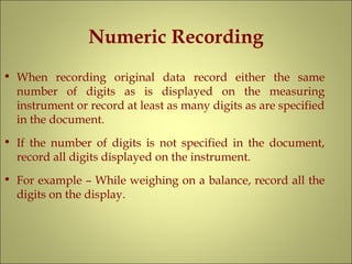 Numeric Recording
• When recording original data record either the same
number of digits as is displayed on the measuring
instrument or record at least as many digits as are specified
in the document.
• If the number of digits is not specified in the document,
record all digits displayed on the instrument.
• For example – While weighing on a balance, record all the
digits on the display.
 